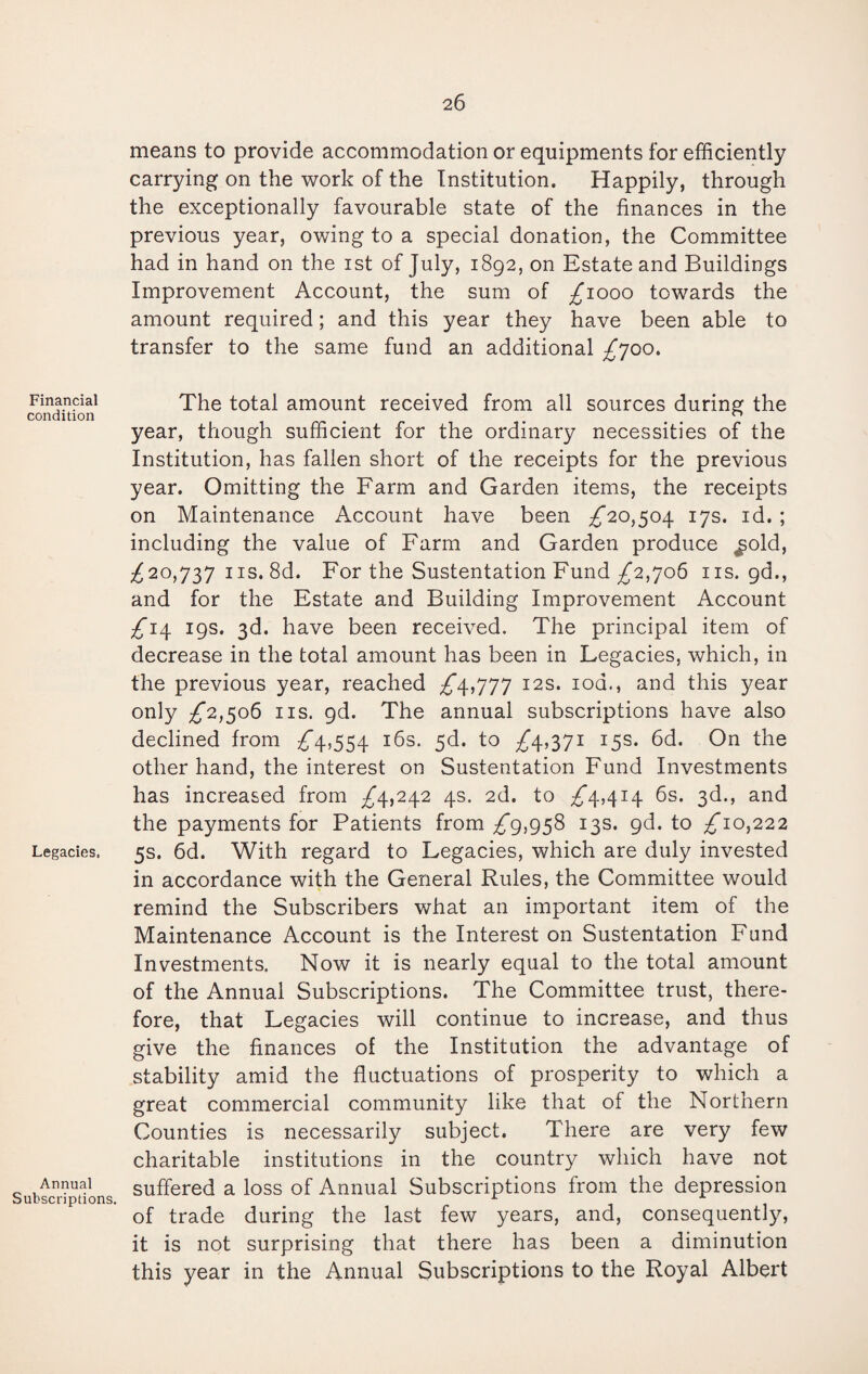 Financial condition Legacies. Annual Subscriptions. means to provide accommodation or equipments for efficiently carrying on the work of the Institution. Happily, through the exceptionally favourable state of the finances in the previous year, owing to a special donation, the Committee had in hand on the ist of July, 1892, on Estate and Buildings Improvement Account, the sum of £1000 towards the amount required; and this year they have been able to transfer to the same fund an additional £700. The total amount received from all sources during the year, though sufficient for the ordinary necessities of the Institution, has fallen short of the receipts for the previous year. Omitting the Farm and Garden items, the receipts on Maintenance Account have been £20,504 17s. id. ; including the value of Farm and Garden produce ^old, £20,737 ns. 8d. For the Sustentation Fund £2,706 ns. gd., and for the Estate and Building Improvement Account £14 19s. 3d. have been received. The principal item of decrease in the total amount has been in Legacies, which, in the previous year, reached ^4,777 12s. 10a., and this year only £2,506 ns. 9d. The annual subscriptions have also declined from £4,554 16s. 5d. to £4,371 15s. 6d. On the other hand, the interest on Sustentation Fund Investments has increased from £4,242 4s. 2d. to £4,414 6s. 3d., and the payments for Patients from £9,958 13s. gd. to £10,222 5s. 6d. With regard to Legacies, which are duly invested in accordance with the General Rules, the Committee would remind the Subscribers what an important item of the Maintenance Account is the Interest on Sustentation Fund Investments. Now it is nearly equal to the total amount of the Annual Subscriptions. The Committee trust, there¬ fore, that Legacies will continue to increase, and thus give the finances of the Institution the advantage of stability amid the fluctuations of prosperity to which a great commercial community like that of the Northern Counties is necessarily subject. There are very few charitable institutions in the country which have not suffered a loss of Annual Subscriptions from the depression of trade during the last few years, and, consequently, it is not surprising that there has been a diminution this year in the Annual Subscriptions to the Royal Albert