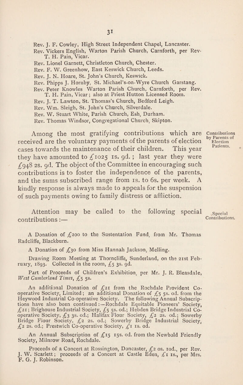 Rev. J. F. Cowley, High Street Independent Chapel, Lancaster. Rev. Vickers English, Warton Parish Church, Carnforth, per Rev* T. H. Pain, Vicar. Rev. Lionel Garnett, Christleton Church, Chester. Rev. F. W. Greenhow, East Keswick Church, Leeds. Rev. J. N. Hoare, St. John’s Church, Keswick. Rev. Phipps J. Hornby, St. Michael’s-on-Wyre Church Garstang. Rev. Peter Knowles Warton Parish Church, Carnforth, per Rev. T. H. Pain, Vicar ; also at Priest Hutton Licensed Room. Rev. J. T. Lawton, St. Thomas’s Church, Bedford Leigh. Rev. Wm. Sleigh, St. John’s Church, Silverdale. Rev. W. Stuart White, Parish Church, Esh, Durham. Rev. Thomas Windsor, Congregational Church, Skipton. Among the most gratifying contributions which are received are the voluntary payments of the parents of election cases towards the maintenance of their children. This year they have amounted to ^1025 is. gd. ; last year they were ^948 2S. gd. The object of the Committee in encouraging such contributions is to foster the independence of the parents, and the sums subscribed range from is. to 6s. per week. A kindly response is always made to appeals for the suspension of such payments owing to family distress or affliction. Attention may be called to the following special contributions:— A Donation of T200 t0 die Sustentation Fund, from Mr. Thomas Radcliffe, Blackburn. A Donation of ^30 from Miss Hannah Jackson, Melling. Drawing Room Meeting at Thorncliffe, Sunderland, on the 21st Feb¬ ruary, 1893. Collected in the room, £5 3s. gd. Part of Proceeds of Children’s Exhibition, per Mr. J. R. Bleasdale, West Cumberland Times, £5 5s. An additional Donation of £21 from the Rochdale Provident Co¬ operative Society, Limited; an additional Donation of £5 5s. od. from the Heywood Industrial Co-operative Society. The following Annual Subscrip¬ tions have also been continued:—Rochdale Equitable Pioneers’ Society, £21) Brighouse Industrial Society, £5 5s. od.; Hebden Bridge Industrial Co¬ operative Society, £3 3s- °d.; Halifax Flour Society, £2 2s. od.; Sowerby Bridge Fiour Society, £2 2s. od.; Sowerby Bridge Industrial Society, £2 2s. od.; Prestwich Co-operative Society, £1 is. od. An Annual Subscription of £15 15s. od. from the Newbold Friendly Society, Milnrow Road, Rochdale. Proceeds of a Concert at Rossington, Doncaster, £2 os. iod., per Rev. J. W. Scarlett; proceeds of a Concert at Castle Eden, £1 is., per Mrs, F. G. J. Robinson, Contributions by Parents of Election Patients. Special Contributions.