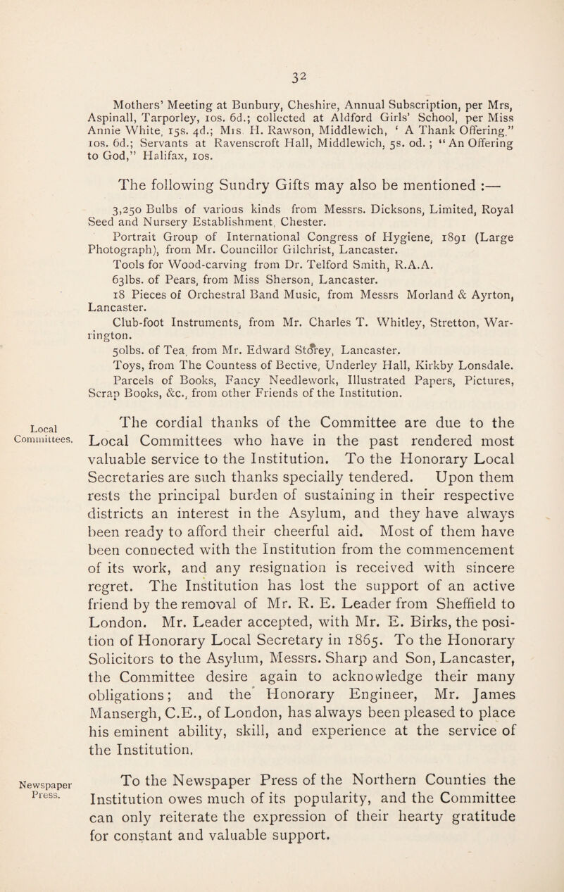 Local Committees. Newspaper Press. Mothers’ Meeting at Bunbury, Cheshire, Annual Subscription, per Mrs, Aspinall, Tarporley, ios. 6d.; collected at Aldford Girls’ School, per Miss Annie White, 15s. 4d.; Mis. H. Rawson, Middlewich, ‘ A Thank Offering,” ios. 6d.; Servants at Ravenscroft Hall, Middlewich, 5s. od. ; “An Offering to God,” Halifax, ios. The following Sundry Gifts may also be mentioned :— 3,250 Bulbs of various kinds from Messrs. Dicksons, Limited, Royal Seed and Nursery Establishment. Chester. Portrait Group of International Congress of Hygiene, 1891 (Large Photograph), from Mr. Councillor Gilchrist, Lancaster. Tools for Wood-carving from Dr. Telford Smith, R.A.A. 63lbs. of Pears, from Miss Sherson, Lancaster. 18 Pieces of Orchestral Band Music, from Messrs Morland & Ayrton, Lancaster. Club-foot Instruments, from Mr. Charles T. Whitley, Stretton, War¬ rington. 5olbs. of Tea, from Mr. Edward Storey, Lancaster. Toys, from The Countess of Bective, Underley Hall, Kirkby Lonsdale. Parcels of Books, Fancy Needlework, Illustrated Papers, Pictures, Scrap Books, &c., from other Friends of the Institution. The cordial thanks of the Committee are due to the Local Committees who have in the past rendered most valuable service to the Institution. To the Honorary Local Secretaries are such thanks specially tendered. Upon them rests the principal burden of sustaining in their respective districts an interest in the Asylum, and they have always been ready to afford their cheerful aid. Most of them have been connected with the Institution from the commencement of its work, and any resignation is received with sincere regret. The Institution has lost the support of an active friend by the removal of Mr. R. E. Leader from Sheffield to London. Mr. Leader accepted, with Mr. E. Birks, the posi¬ tion of Honorary Local Secretary in 1865. To the Honorary Solicitors to the Asylum, Messrs. Sharp and Son, Lancaster, the Committee desire again to acknowledge their many obligations; and the Honorary Engineer, Mr. James Mansergh, C.E., of London, has always been pleased to place his eminent ability, skill, and experience at the service of the Institution. To the Newspaper Press of the Northern Counties the Institution owes much of its popularity, and the Committee can only reiterate the expression of their hearty gratitude for constant and valuable support.