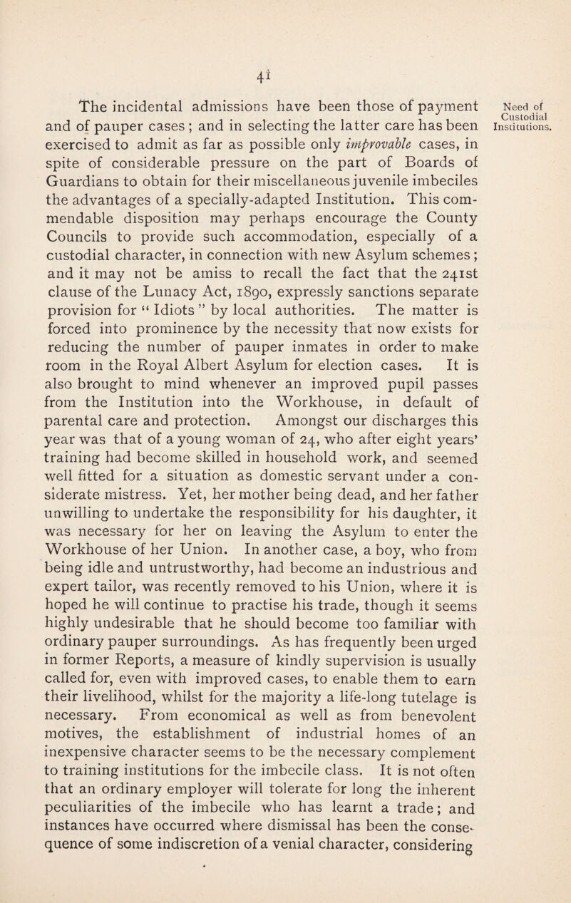 4* The incidental admissions have been those of payment and of pauper cases ; and in selecting the latter care has been exercised to admit as far as possible only improvable cases, in spite of considerable pressure on the part of Boards of Guardians to obtain for their miscellaneous juvenile imbeciles the advantages of a specially-adapted Institution. This com¬ mendable disposition may perhaps encourage the County Councils to provide such accommodation, especially of a custodial character, in connection with new Asylum schemes ; and it may not be amiss to recall the fact that the 241st clause of the Lunacy Act, 1890, expressly sanctions separate provision for “ Idiots ” by local authorities. The matter is forced into prominence by the necessity that now exists for reducing the number of pauper inmates in order to make room in the Royal Albert Asylum for election cases. It is also brought to mind whenever an improved pupil passes from the Institution into the Workhouse, in default of parental care and protection. Amongst our discharges this year was that of a young woman of 24, who after eight years’ training had become skilled in household work, and seemed well fitted for a situation as domestic servant under a con¬ siderate mistress. Yet, her mother being dead, and her father unwilling to undertake the responsibility for his daughter, it was necessary for her on leaving the Asylum to enter the Workhouse of her Union. In another case, a boy, who from being idle and untrustworthy, had become an industrious and expert tailor, was recently removed to his Union, where it is hoped he will continue to practise his trade, though it seems highly undesirable that he should become too familiar with ordinary pauper surroundings. As has frequently been urged in former Reports, a measure of kindly supervision is usually called for, even with improved cases, to enable them to earn their livelihood, whilst for the majority a life-long tutelage is necessary. From economical as well as from benevolent motives, the establishment of industrial homes of an inexpensive character seems to be the necessary complement to training institutions for the imbecile class. It is not often that an ordinary employer will tolerate for long the inherent peculiarities of the imbecile who has learnt a trade; and instances have occurred where dismissal has been the conse¬ quence of some indiscretion of a venial character, considering Need of Custodial Institutions.