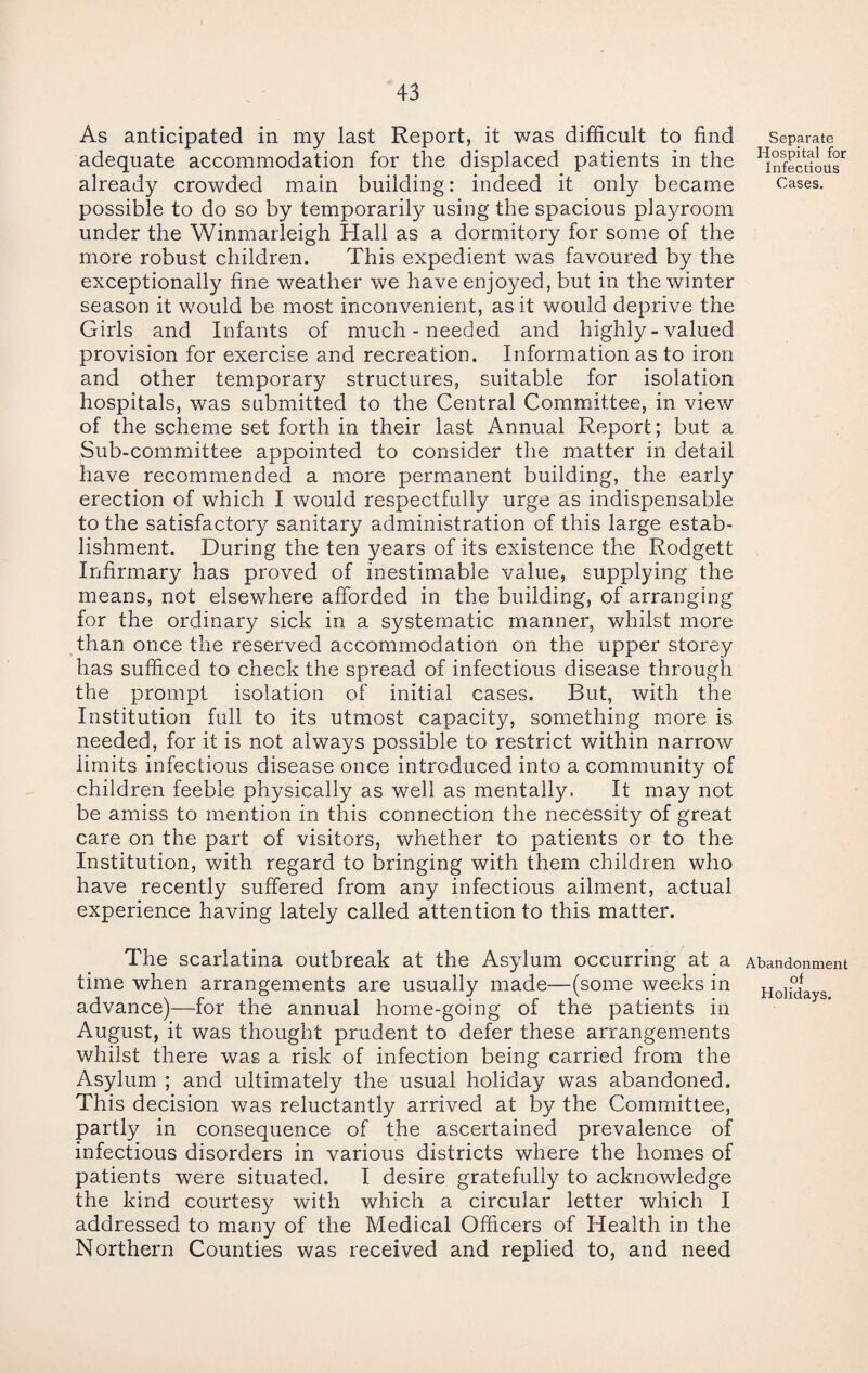 As anticipated in my last Report, it was difficult to find adequate accommodation for the displaced patients in the already crowded main building: indeed it only became possible to do so by temporarily using the spacious playroom under the Winmarleigh Hall as a dormitory for some of the more robust children. This expedient was favoured by the exceptionally fine weather we have enjoyed, but in the winter season it would be most inconvenient, as it would deprive the Girls and Infants of much - needed and highly - valued provision for exercise and recreation. Information as to iron and other temporary structures, suitable for isolation hospitals, was submitted to the Central Committee, in view of the scheme set forth in their last Annual Report; but a Sub-committee appointed to consider the matter in detail have recommended a more permanent building, the early erection of which I would respectfully urge as indispensable to the satisfactory sanitary administration of this large estab¬ lishment. During the ten years of its existence the Rodgett Infirmary has proved of inestimable value, supplying the means, not elsewhere afforded in the building, of arranging for the ordinary sick in a systematic manner, whilst more than once the reserved accommodation on the upper storey has sufficed to check the spread of infectious disease through the prompt isolation of initial cases. But, with the Institution full to its utmost capacity, something more is needed, for it is not always possible to restrict within narrow limits infectious disease once introduced into a community of children feeble physically as well as mentally. It may not be amiss to mention in this connection the necessity of great care on the part of visitors, whether to patients or to the Institution, with regard to bringing with them children who have recently suffered from any infectious ailment, actual experience having lately called attention to this matter. Separate Hospital for Infectious Cases. The scarlatina outbreak at the Asylum occurring at a time when arrangements are usually made—(some weeks in advance)—for the annual home-going of the patients in August, it was thought prudent to defer these arrangements whilst there was a risk of infection being carried from the Asylum ; and ultimately the usual holiday was abandoned. This decision was reluctantly arrived at by the Committee, partly in consequence of the ascertained prevalence of infectious disorders in various districts where the homes of patients were situated. I desire gratefully to acknowledge the kind courtesy with which a circular letter which I addressed to many of the Medical Officers of Health in the Northern Counties was received and replied to, and need Abandonment of Holidays.