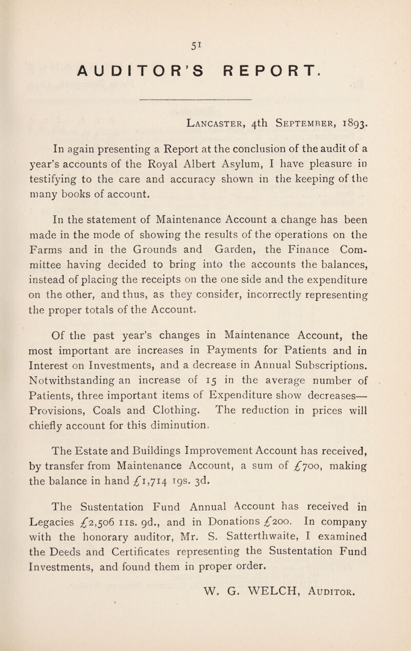 AUDITORS REPORT. Lancaster, 4th September, 1893. In again presenting a Report at the conclusion of the audit of a year’s accounts of the Royal Albert Asylum, I have pleasure in testifying to the care and accuracy shown in the keeping of the many books of account. In the statement of Maintenance Account a change has been made in the mode of showing the results of the operations on the Farms and in the Grounds and Garden, the Finance Com¬ mittee having decided to bring into the accounts the balances, instead of placing the receipts on the one side and the expenditure on the other, and thus, as they consider, incorrectly representing the proper totals of the Account. Of the past year’s changes in Maintenance Account, the most important are increases in Payments for Patients and in Interest on Investments, and a decrease in Annual Subscriptions. Notwithstanding an increase of 15 in the average number of Patients, three important items of Expenditure show decreases— Provisions, Coals and Clothing. The reduction in prices will chiefly account for this diminution. The Estate and Buildings Improvement Account has received, by transfer from Maintenance Account, a sum of ^700, making the balance in hand ^1,714 19s. 3d. The Sustentation Fund Annual Account has received in Legacies ^2,506 ns. gd., and in Donations ^200, In company with the honorary auditor, Mr. S. Satterthwaite, I examined the Deeds and Certificates representing the Sustentation Fund Investments, and found them in proper order. W, G. WELCH, Auditor.