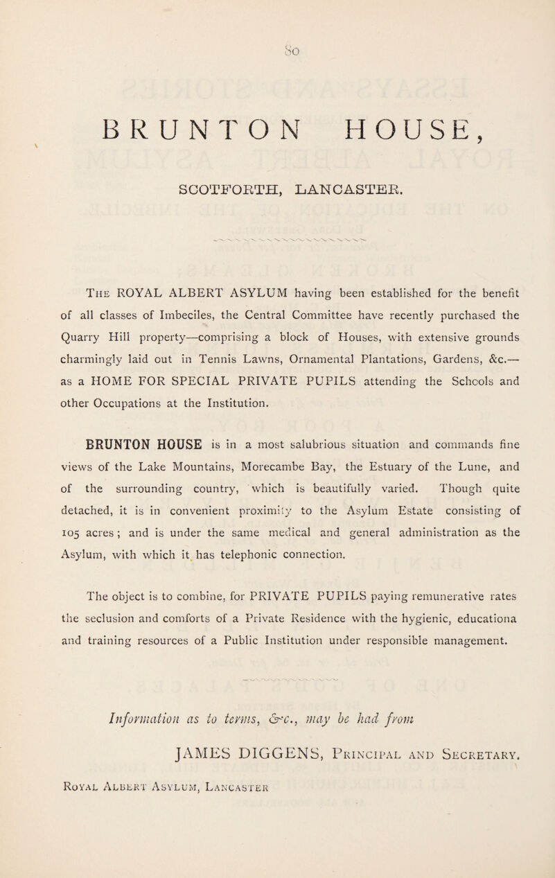 bo BRUNT ON HOUSE, SCOTFORTH, LANCASTER. The ROYAL ALBERT ASYLUM having been established for the benefit of all classes of Imbeciles, the Central Committee have recently purchased the Quarry Hill property—comprising a block of Houses, with extensive grounds charmingly laid out in Tennis Lawns, Ornamental Plantations, Gardens, &c.— as a HOME FOR SPECIAL PRIVATE PUPILS attending the Schools and other Occupations at the Institution. BRUNTON HOUSE is in a most salubrious situation and commands fine views of the Lake Mountains, Morecambe Bay, the Estuary of the Lune, and of the surrounding country, which is beautifully varied. Though quite detached, it is in convenient proximity to the Asylum Estate consisting of 105 acres; and is under the same medical and general administration as the Asylum, with which it has telephonic connection. The object is to combine, for PRIVATE PUPILS paying remunerative rates the seclusion and comforts of a Private Residence with the hygienic, educationa and training resources of a Public Institution under responsible management. Information as to terms, may be had from JAMES DIGGENS, Principal and Secretary. Royal Albert Asylum, Lancaster