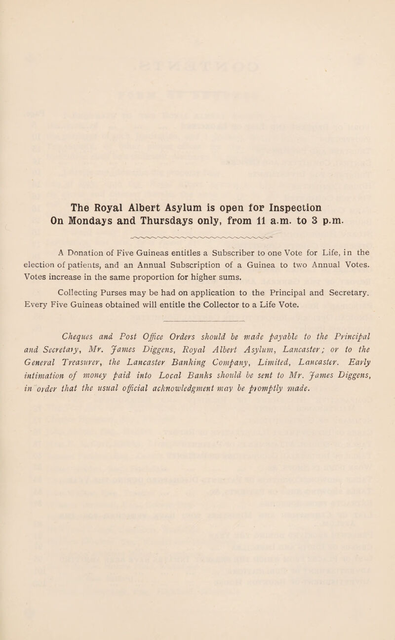 The Royal Albert Asylum is open for Inspection On Mondays and Thursdays only, from 11 a.m. to 3 p.m. A Donation of Five Guineas entitles a Subscriber to one Vote for Life, in the election of patients, and an Annual Subscription of a Guinea to two Annual Votes. Votes increase in the same proportion for higher sums. Collecting Purses may be had on application to the Principal and Secretary. Every Five Guineas obtained will entitle the Collector to a Life Vote. Cheques and Post Office Orders should be made payable to the Principal and Secretary, Mr. James Diggens, Royal Albert Asylum, Lancaster; or to the General Treasurer, the Lancaster Banking Company, Limited, Lancaster. Early intimation of money paid into Local Banks should be sent to Mr. James Diggens, in order that the usual official acknowledgment may be promptly made.