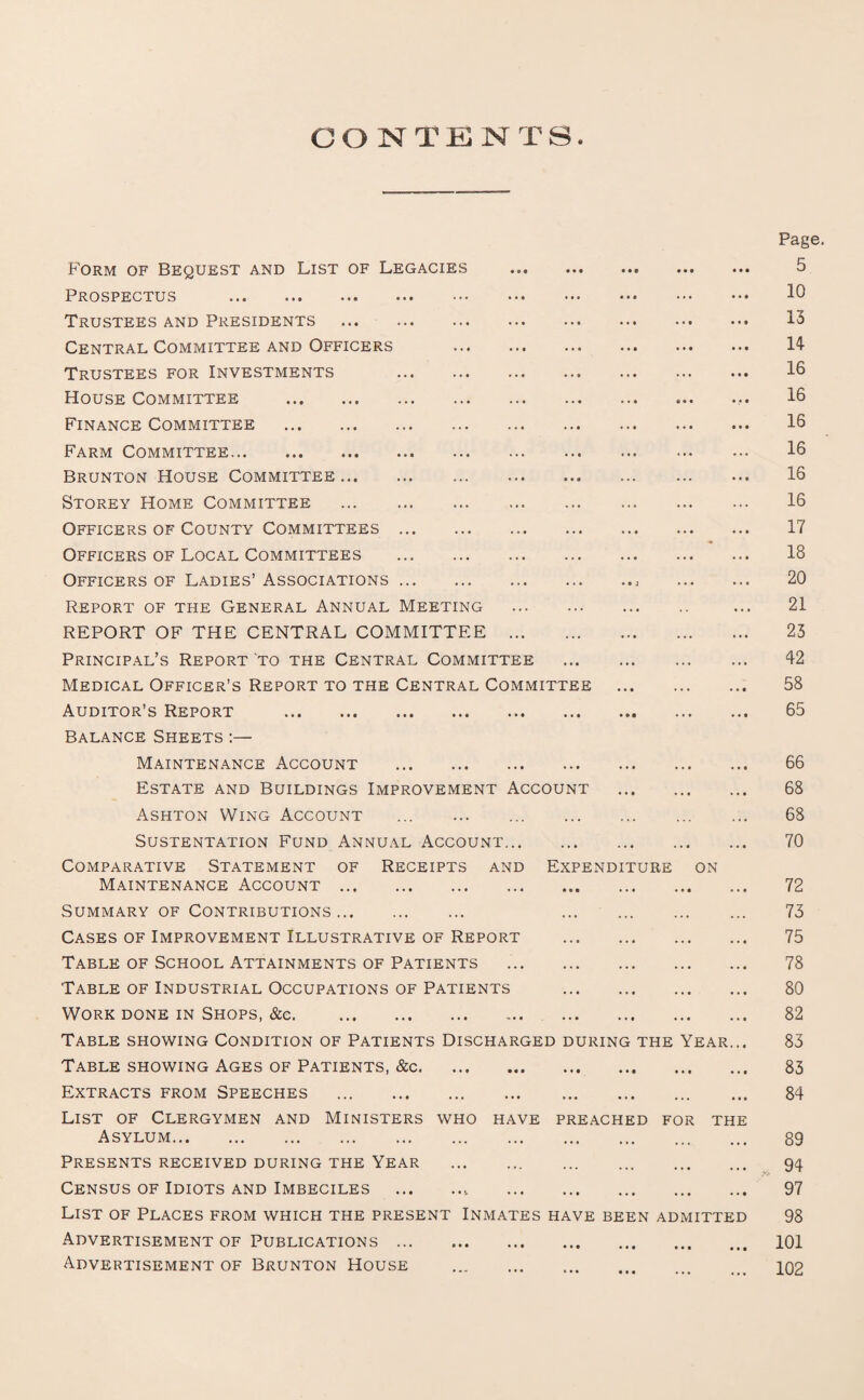 Form of Bequest and List of Legacies Prospectus . Trustees and Presidents . Central Committee and Officers Trustees for Investments . House Committee . Finance Committee . Farm Committee. Brunton House Committee. Storey Home Committee . Officers of County Committees . Officers of Local Committees . Officers of Ladies’ Associations. Report of the General Annual Meeting REPORT OF THE CENTRAL COMMITTEE . Principal’s Report to the Central Committee . Medical Officer’s Report to the Central Committee . Auditor’s Report . Balance Sheets :— Maintenance Account . Estate and Buildings Improvement Account . Ashton Wing Account . . SUSTENTATION FUND ANNUAL ACCOUNT. Comparative Statement of Receipts and Expenditure on Maintenance Account . Summary of Contributions. . Cases of Improvement Illustrative of Report . Table of School Attainments of Patients Table of Industrial Occupations of Patients . Work done in Shops, &e. . Table showing Condition of Patients Discharged during the Year.. Table showing Ages of Patients, &c. Extracts from Speeches . List of Clergymen and Ministers who have preached for the Asylum. Presents received during the Year . Census of Idiots and Imbeciles .. . List of Places from which the present Inmates have been admitted Advertisement of Publications. Advertisement of Brunton House . Page 5 10 13 14 16 16 16 16 16 16 17 18 20 21 23 42 58 65 66 68 68 70 72 73 75 78 80 82 83 83 84 89 94 97 98 101 102