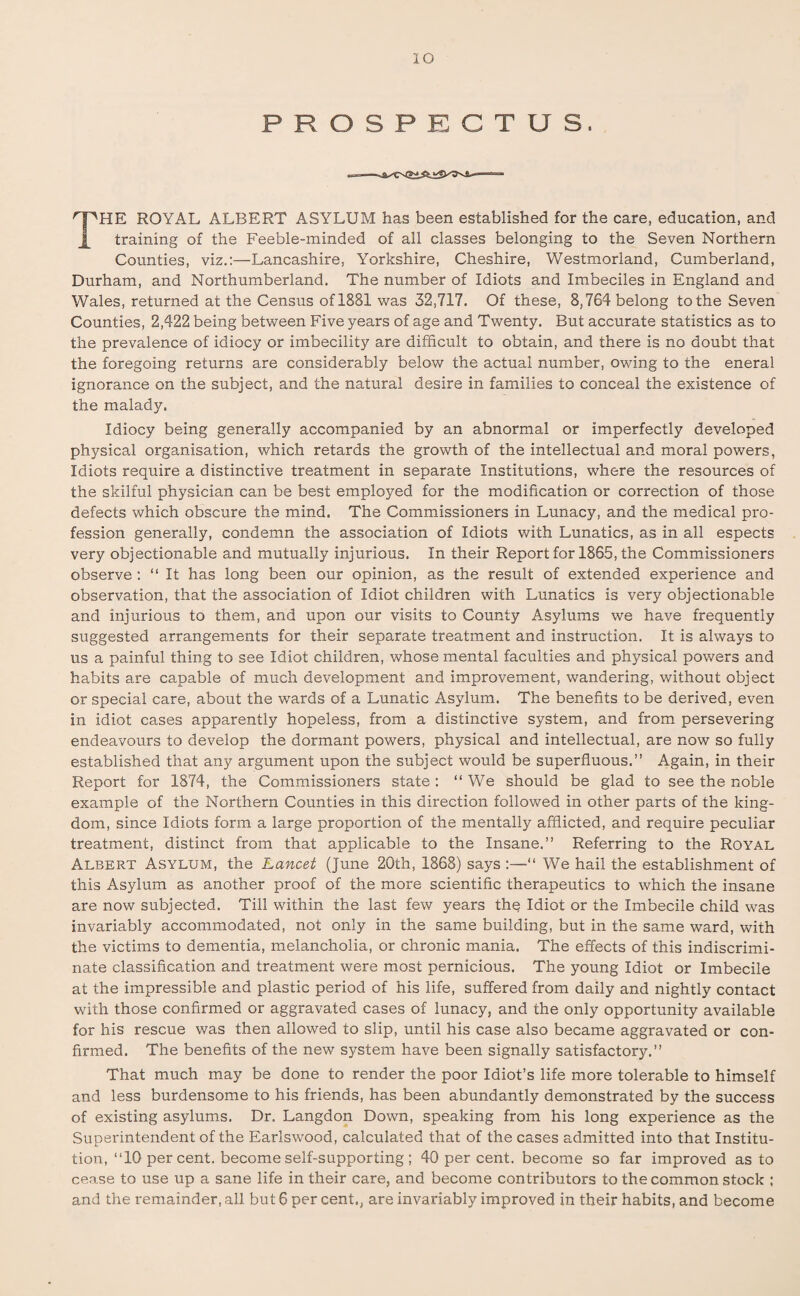 PROSPECTUS. THE ROYAL ALBERT ASYLUM has been established for the care, education, and training of the Feeble-minded of all classes belonging to the Seven Northern Counties, viz.:—Lancashire, Yorkshire, Cheshire, Westmorland, Cumberland, Durham, and Northumberland. The number of Idiots and Imbeciles in England and Wales, returned at the Census of 1881 was 32,717. Of these, 8,764 belong to the Seven Counties, 2,422 being between Five years of age and Twenty. But accurate statistics as to the prevalence of idiocy or imbecility are difficult to obtain, and there is no doubt that the foregoing returns are considerably below the actual number, owing to the eneral ignorance on the subject, and the natural desire in families to conceal the existence of the malady. Idiocy being generally accompanied by an abnormal or imperfectly developed physical organisation, which retards the growth of the intellectual and moral powers, Idiots require a distinctive treatment in separate Institutions, where the resources of the skilful physician can be best employed for the modification or correction of those defects which obscure the mind. The Commissioners in Lunacy, and the medical pro¬ fession generally, condemn the association of Idiots with Lunatics, as in all espects very objectionable and mutually injurious. In their Report for 1865, the Commissioners observe : “It has long been our opinion, as the result of extended experience and observation, that the association of Idiot children with Lunatics is very objectionable and injurious to them, and upon our visits to County Asylums we have frequently suggested arrangements for their separate treatment and instruction. It is always to us a painful thing to see Idiot children, whose mental faculties and physical powers and habits are capable of much development and improvement, wandering, without object or special care, about the wards of a Lunatic Asylum. The benefits to be derived, even in idiot cases apparently hopeless, from a distinctive system, and from persevering endeavours to develop the dormant powers, physical and intellectual, are now so fully established that any argument upon the subject would be superfluous.” Again, in their Report for 1874, the Commissioners state: “ We should be glad to see the noble example of the Northern Counties in this direction followed in other parts of the king¬ dom, since Idiots form a large proportion of the mentally afflicted, and require peculiar treatment, distinct from that applicable to the Insane.” Referring to the Royal Albert Asylum, the Lancet (June 20th, 1868) says :—“ We hail the establishment of this Asylum as another proof of the more scientific therapeutics to which the insane are now subjected. Till within the last few years thq Idiot or the Imbecile child was invariably accommodated, not only in the same building, but in the same ward, with the victims to dementia, melancholia, or chronic mania. The effects of this indiscrimi¬ nate classification and treatment were most pernicious. The young Idiot or Imbecile at the impressible and plastic period of his life, suffered from daily and nightly contact with those confirmed or aggravated cases of lunacy, and the only opportunity available for his rescue was then allowed to slip, until his case also became aggravated or con¬ firmed. The benefits of the new system have been signally satisfactory.” That much may be done to render the poor Idiot’s life more tolerable to himself and less burdensome to his friends, has been abundantly demonstrated by the success of existing asylums. Dr. Langdon Down, speaking from his long experience as the Superintendent of the Earlswood, calculated that of the cases admitted into that Institu¬ tion, “10 per cent, become self-supporting ; 40 per cent, become so far improved as to cease to use up a sane life in their care, and become contributors to the common stock ;