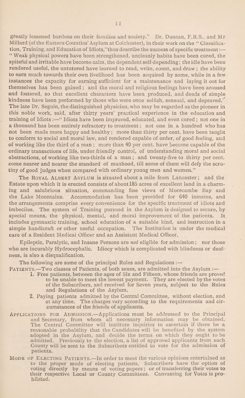 Millard (of the Eastern Counties’ Asylum at Colchester), in their work on the “ Classifica¬ tion, Training, and Education of Idiots,’’thus describe the success of specific treatment:— “ Weak physical powers have been strengthened, uncleanly habits have been cured, the spiteful and irritable have become calm, the dependent self-depending; the idle have been rendered useful, the untutored have learned to read, write, count, and draw ; the ability to earn much towards their own livelihood has been acquired by some, while in a few instances the capacity for earning sufficient for a maintenance and laying it out for themselves has been gained ; and the moral and religious feelings have been aroused and fostered, so that excellent characters have been produced, and deeds of simple kindness have been performed by those who were once selfish, sensual, and depraved.’’ The late Dr. Seguin, the distinguished physician, who may be regarded as the pioneer in this noble work, said, after thirty years’ practical experience in the education and training of Idiots :—“ Idiots have been improved, educated, and even cured ; not one in a thousand has been entirely refractory to treatment; not one in a hundred who has not been made more happy and healthy ; more than thirty per cent, have been taught to conform to social and moral law, and rendered capable of order, of good feeling, and of working like the third of a man ; more than 40 per cent, have become capable of the ordinary transactions of life, under friendly control, of understanding moral and social abstractions, of working like two-thirds of a man ; and twenty-five to thirty per cent, come nearer and nearer the standard of manhood, till some of them will defy the scru¬ tiny of good judges when compared with ordinary young men and women.” The Royal Albert Asylum is situated about a mile from Lancaster; and the Estate upon which it is erected consists of about 185 acres of excellent land in a charm¬ ing and salubrious situation, commanding fine views of Morecambe Bay and the Lake Mountains. Accommodation has been provided for 640 inmates, and the arrangements comprise every convenience for the specific treatment of idiots and imbeciles. The system of Training pursued in the Asylum is designed to secure, by special means, the physical, mental, and moral improvement of the patients. It includes gymnastic training, school education of a suitable kind, and instruction in a simple handicraft or other useful occupation. The Institution is under the medical care of a Resident Medical Officer and an Assistant Medical Officer. Epileptic, Paralytic, and Insane Persons are not eligible for admission; nor those who are incurably Hydrocephalic. Idiocy which is complicated with blindness or deaf¬ ness, is also a disqualification. The following are some of the principal Rules and Regulations :— Patients.—Two classes of Patients, of both sexes, are admitted into the Asylum 1. Free patients, between the ages of Six and Fifteen, whose friends are proved to be unable to meet the lowest payment. They are elected by the votes of the Subscribers, and received for Seven years, subject to the Rules and Regulations of the Asylum. 2. Paying patients admitted by the Central Committee, without election, and at any time. The charges vary according to the requirements and cir¬ cumstances of the friends of applicants. Applications for Admission.—Applications must be addressed to the Principal and Secretary, from whom all necessary information may be obtained. The Central Committee will institute inquiries to ascertain if there be a reasonable probability that the Candidates will be benefited by the system adopted in the Asylum, and decide the terms on which they ought to be admitted. Previously to the election, a list of approved applicants from each County will be sent to the Subscribers entitled to vote for the admission of patients. Mode of Electing Patients.—In order to meet the various opinions entertained as to the proper mode of electing patients, Subscribers have the option of voting directly by means of voting papers ; or of transferring their votes to their respective Local or County Committees. Canvassing for Votes is pro¬ hibited.