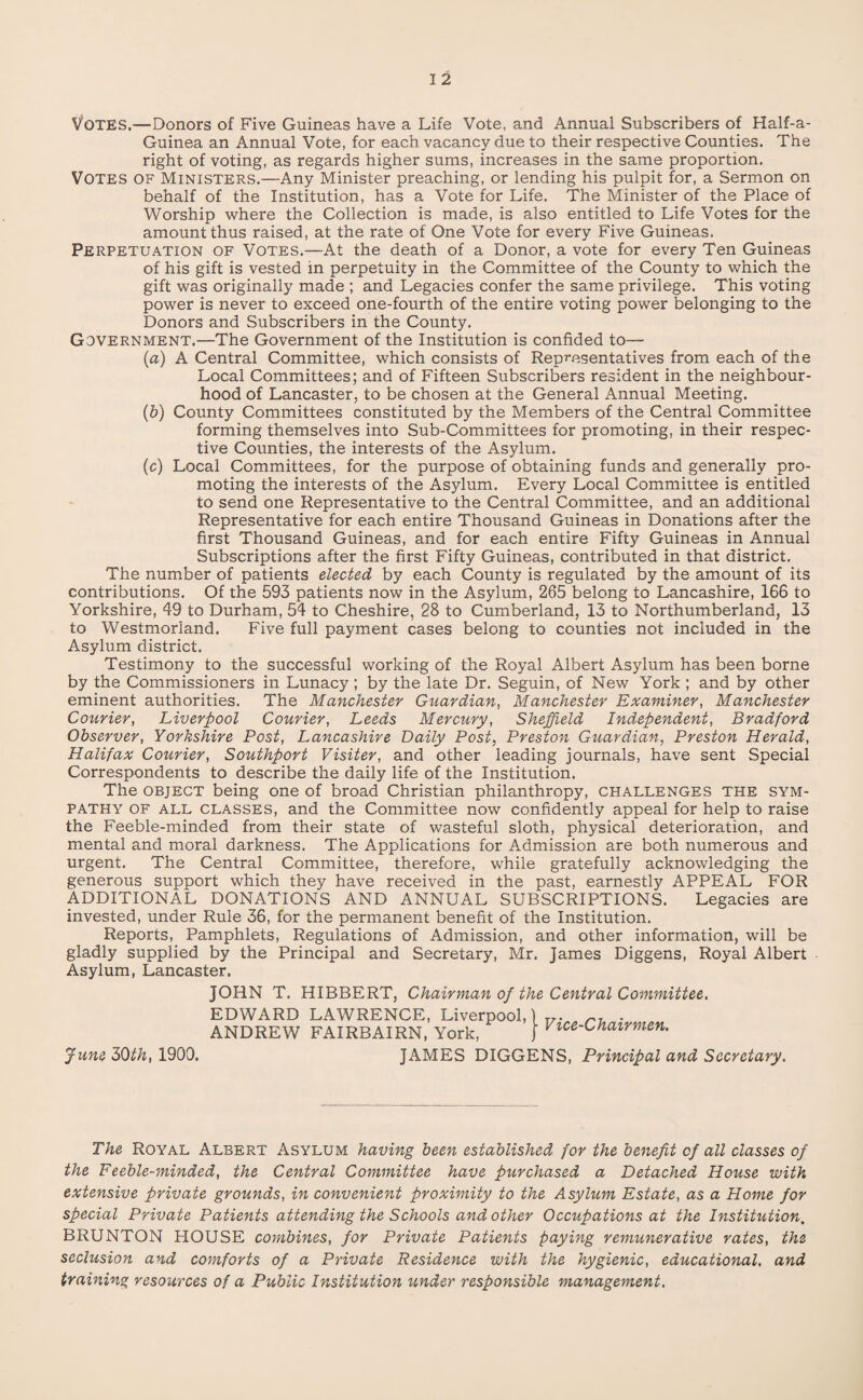 VOTES.—Donors of Five Guineas have a Life Vote, and Annual Subscribers of Half-a- Guinea an Annual Vote, for each vacancy due to their respective Counties. The right of voting, as regards higher sums, increases in the same proportion. VOTES of Ministers.—Any Minister preaching, or lending his pulpit for, a Sermon on behalf of the Institution, has a Vote for Life. The Minister of the Place of Worship where the Collection is made, is also entitled to Life Votes for the amount thus raised, at the rate of One Vote for every Five Guineas. Perpetuation of Votes.—At the death of a Donor, a vote for every Ten Guineas of his gift is vested in perpetuity in the Committee of the County to which the gift was originally made ; and Legacies confer the same privilege. This voting power is never to exceed one-fourth of the entire voting power belonging to the Donors and Subscribers in the County. Government.—The Government of the Institution is confided to— (a) A Central Committee, which consists of Representatives from each of the Local Committees; and of Fifteen Subscribers resident in the neighbour¬ hood of Lancaster, to be chosen at the General Annual Meeting. (&) County Committees constituted by the Members of the Central Committee forming themselves into Sub-Committees for promoting, in their respec¬ tive Counties, the interests of the Asylum. (c) Local Committees, for the purpose of obtaining funds and generally pro¬ moting the interests of the Asylum. Every Local Committee is entitled to send one Representative to the Central Committee, and an additional Representative for each entire Thousand Guineas in Donations after the first Thousand Guineas, and for each entire Fifty Guineas in Annual Subscriptions after the first Fifty Guineas, contributed in that district. The number of patients elected by each County is regulated by the amount of its contributions. Of the 593 patients now in the Asylum, 265 belong to Lancashire, 166 to Yorkshire, 49 to Durham, 54 to Cheshire, 28 to Cumberland, 13 to Northumberland, 13 to Westmorland. Five full payment cases belong to counties not included in the Asylum district. Testimony to the successful working of the Royal Albert Asylum has been borne by the Commissioners in Lunacy; by the late Dr. Seguin, of New York ; and by other eminent authorities. The Manchester Guardian, Manchester Examiner, Manchester Courier, Liverpool Courier, Leeds Mercury, Sheffield Independent, Bradford Observer, Yorkshire Post, Lancashire Daily Post, Preston Guardian, Preston Herald, Halifax Courier, Southport Visiter, and other leading journals, have sent Special Correspondents to describe the daily life of the Institution. The object being one of broad Christian philanthropy, challenges the sym¬ pathy of all classes, and the Committee now confidently appeal for help to raise the Feeble-minded from their state of wasteful sloth, physical deterioration, and mental and moral darkness. The Applications for Admission are both numerous and urgent. The Central Committee, therefore, while gratefully acknowledging the generous support which they have received in the past, earnestly APPEAL FOR ADDITIONAL DONATIONS AND ANNUAL SUBSCRIPTIONS. Legacies are invested, under Rule 36, for the permanent benefit of the Institution. Reports, Pamphlets, Regulations of Admission, and other information, will be gladly supplied by the Principal and Secretary, Mr. James Diggens, Royal Albert Asylum, Lancaster. June 30th, 1900. JOHN T. HIBBERT, Chairman of the Central Committee. EDWARD LAWRENCE, Liverpool, 1 ANDREW FAIRBAIRN, York, j Vice u^airmen. JAMES DIGGENS, Principal and Secretary. The Royal Albert Asylum having been established for the benefit of all classes of the Feeble-minded, the Central Committee have purchased a Detached House with extensive private grounds, in convenient proximity to the Asylum Estate, as a Home for special Private Patients attending the Schools and other Occupations at the Institution. BRUNTON HOUSE combines, for Private Patients paying remunerative rates, the seclusion and comforts of a Private Residence with the hygienic, educational, and training resources of a Public Institution under responsible management.