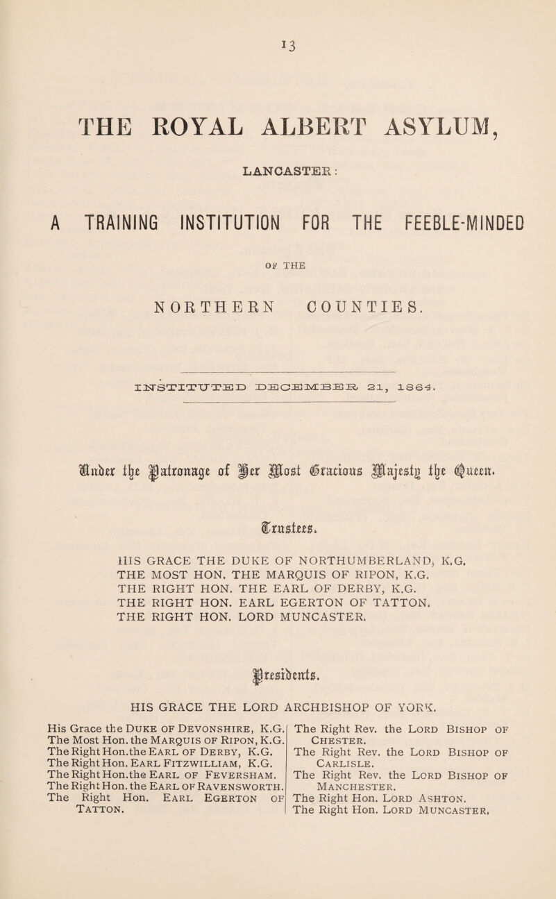 THE ROYAL ALBERT ASYLUM, LANCASTER: A TRAINING INSTITUTION FOR THE FEEBLE-MINDED OB’ THE NORTHERN COUNTIES. IHSTITITTED DECEMBER, 21, 1864. Either % Ijatotage of Jer UloH dramas pajrgfg % ^umu fr mint* HIS GRACE THE DUKE OF NORTHUMBERLAND) K.G. THE MOST HON. THE MARQUIS OF RIPON, K.G. THE RIGHT HON. THE EARL OF DERBY, K.G. THE RIGHT HON. EARL EGERTON OF TATTON. THE RIGHT HON. LORD MUNCASTER. raibeatg. HIS GRACE THE LORD ARCHBISHOP OF YORK. His Grace the Duke of Devonshire, K.G. The Most Hon. the Marquis of Ripon, K.G. The Right Hon.the Earl of Derby, K.G. The Right Hon. Earl Fitzwilliam, K.G. The Right Hon.the Earl of Feversham. The Right Hon. the Earl of Ravensworth. The Right Hon. Earl Egerton of Tatton. The Right Rev. the Lord Bishop of Chester. The Right Rev. the Lord Bishop of Carlisle. The Right Rev. the Lord Bishop of Manchester. The Right Hon. Lord Ashton. The Right Hon. Lord Muncaster,