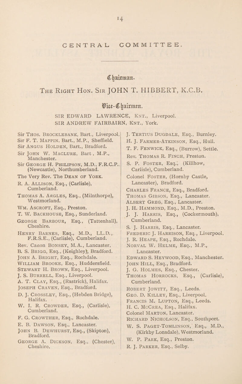 *4 CENTRAL- COMMITTEE. Chairman. The Right Hon. Sir JOHN T. HIBBERT, K.C.B. Wm-Chairmen. SIR EDWARD LAWRENCE, Knt., Liverpool. SIR ANDREW FAIRBAIRN, Knt., York. Sir Thos. Brocklebank, Bart., Liverpool. Sir F. T. Mappin, Bart., M.P., Sheffield. Sir Angus Holden, Bart., Bradford. Sir John W. Maclure, Bart , M.P., Manchester. Sir George H. Philipson, M.D., F.R.C.P.. (Newcastle), Northumberland. The Very Rev. The Dean of York. R. A. Allison, Esq., (Carlisle), Cumberland. Thomas A. Argles, Esq., (Milnthorpe), Westmorland. Wm. Ascroft, Esq., Preston. T. W. Backhouse, Esq., Sunderland. George Barbour, Esq., (Tattenhall), Cheshire. Henry Barnes, Esq., M.D., LL.D., F.R.S.E., (Carlisle), Cumberland. Rev. Canon Bonsey, M. A., Lancaster. B. S. Brigg, Esq., (Keighley), Bradford. John A. Bright, Esq., Rochdale. William Brooke, Esq., Huddersfield. Stewart FI. Brown, Esq., Liverpool. J. S. Burrell, Esq., Liverpool. A. T. Clay, Esq., (Rastrick), Halifax. Joseph Craven, Esq., Bradford. D. J. Crossley, Esq., (Hebden Bridge), Halifax. W. I. R. Crowder, Esq., (Carlisle), Cumberland. F. G. Crowther, Esq., Rochdale. E. B. Dawson, Esq., Lancaster. John B. Dewhurst, Esq., (Skipton), Bradford. George A. Dickson, Esq., (Chester), Cheshire, J. Tertius Dugdale, Esq., Burnley. H. J. Farmer-Atkinson, Esq., Hull. T. F. Fenwick, Esq., (Burrow), Settle. Rev. Thomas R. Finch, Preston. S. P. Foster, Esq.', (Killhow, Carlisle), Cumberland. Colonel Foster, (Hornby Castle, Lancaster), Bradford. Charles France, Esq., Bradford. Thomas Gibson, Esq., Lancaster. Albert Greg, Esq., Lancaster. J. H. Hammond, Esq., M.D., Preston. J. J. Harris, Esq., (Cockermouth), Cumberland. S. J. Harris, Esq., Lancaster. Frederic J. Harrison, Esq., Liverpool. J. R. Heape, Esq., Rochdale. Norval W. Helme, Esq., M.P., Lancaster. Edward S. Heywood, Esq., Manchester. John Hill, Esq., Bradford. J. G. FIolmes, Esq., Chester. Thomas Horrocks, Esq., (Carlisle), Cumberland. Robert Jowitt, Esq., Leeds. Geo. D. Killey, Esq., Liverpool. Francis M. Lupton, Esq., Leeds. H. C. McCrea, Esq., Halifax. Colonel Marton, Lancaster. Richard Nicholson, Esq., Southport. W. S. Paget-Tomlinson, Esq., M.D., (Kirkby Lonsdale), Westmorland. W. P. Park, Esq., Preston. R. J. Parker, Esq., Selby.