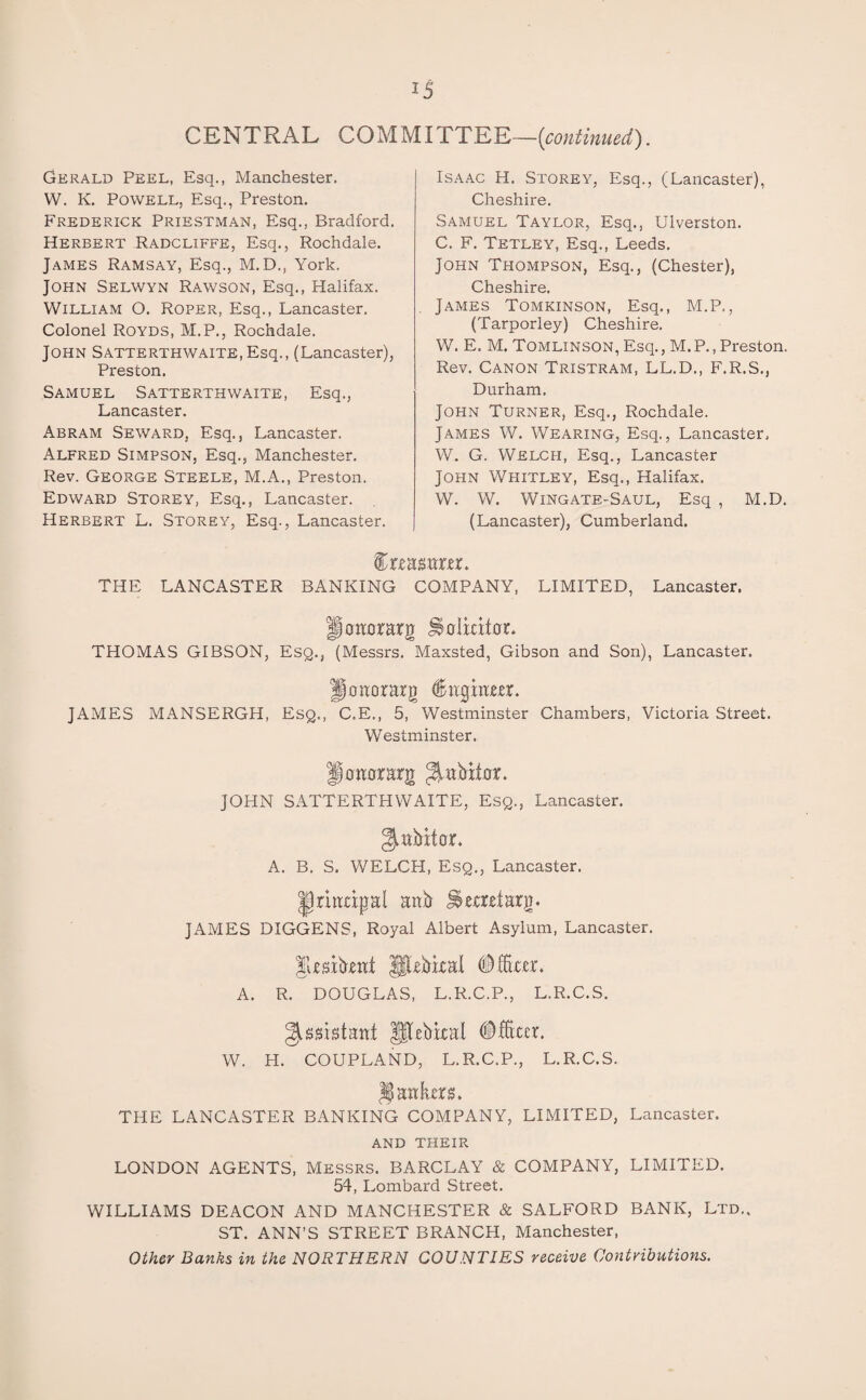 CENTRAL COMMITTEE—[continued.'). Gerald Peel, Esq., Manchester. W. K. Powell, Esq., Preston. Frederick Priestman, Esq., Bradford. Herbert Radcliffe, Esq., Rochdale. James Ramsay, Esq., M. D., York. John Selwyn Rawson, Esq., Halifax. William O. Roper, Esq., Lancaster. Colonel Royds, M.P., Rochdale. John SATTERTHWAiTE.Esq., (Lancaster), Preston. Samuel Satterthwaite, Esq., Lancaster. Abram Seward, Esq., Lancaster. Alfred Simpson, Esq., Manchester. Rev. George Steele, M.A., Preston. Edward Storey, Esq., Lancaster. Herbert L. Storey, Esq., Lancaster. Isaac H. Storey, Esq., (Lancaster), Cheshire. Samuel Taylor, Esq., Ulverston. C. F. Tetley, Esq., Leeds. John Thompson, Esq., (Chester), Cheshire. James Tomkinson, Esq., M.P., (Tarporley) Cheshire. W. E. M. Tomlinson, Esq., M. P., Preston. Rev. Canon Tristram, LL.D., F.R.S., Durham. John Turner, Esq., Rochdale. James W. Wearing, Esq., Lancaster, W. G. Welch, Esq., Lancaster John Whitley, Esq., Halifax. W. W. Wingate-Saul, Esq , M.D. (Lancaster), Cumberland. IrtMiirtr. THE LANCASTER BANKING COMPANY, LIMITED, Lancaster. fitmorarg Jihlratac THOMAS GIBSON, Esq., (Messrs. Maxsted, Gibson and Son), Lancaster. ^oaorarg dtngiam. JAMES MANSERGH, Esq., C.E., 5, Westminster Chambers, Victoria Street. Westminster. Hhjwrarg JOHN SATTERTHWAITE, Esq., Lancaster. ^abitor. A. B. S. WELCH, Esq., Lancaster. Jriudpal attb Iterdarg. JAMES DIGGENS, Royal Albert Asylum, Lancaster. Ul-efrixal (Mm. A. R. DOUGLAS, L.R.C.P., L.R.C.S. Assistant Jftebical # fitter. W. H. COUPLAND, L.R.C.P., L.R.C.S. antes. THE LANCASTER BANKING COMPANY, LIMITED, Lancaster. AND THEIR LONDON AGENTS, Messrs. BARCLAY & COMPANY, LIMITED. 54, Lombard Street. WILLIAMS DEACON AND MANCHESTER & SALFORD BANK, Ltd., ST. ANN’S STREET BRANCH, Manchester, Other Banks in the NORTHERN COUNTIES receive Contributions.