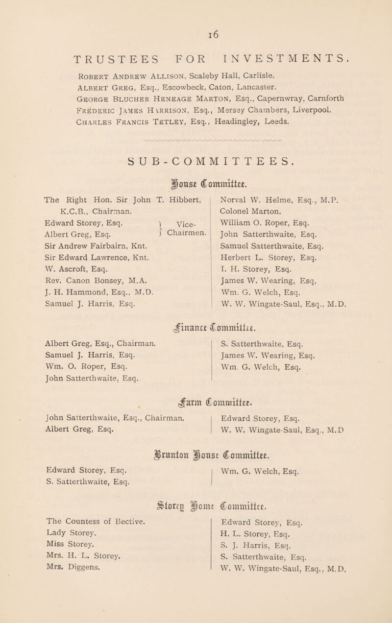 TRUSTEES FOR INVESTMENTS. Robert Andrew Allison, Scaleby Hall, Carlisle. Albert Greg, Esq., Escowbeck, Caton, Lancaster. George Blucher Heneage Marton, Esq., Capernwray, Carnforth Frederic James Harrison, Esq., Mersey Chambers, Liverpool. Charles Francis Tetley, Esq., Headingley, Leeds. SUB-COMMITTEES. erase Committee. The Right Hon. Sir John T. Hibbert, K.C.B., Chairman. Edward Storey, Esq. \ Vice- Albert Greg, Esq. J Chairmen. Sir Andrew Fairbairn, Knt. Sir Edward Lawrence, Knt. W. Ascroft, Esq. Rev. Canon Bonsey, M.A. J. H. Hammond, Esq., M.D, Samuel J. Harris, Esq. Norval W. Helme, Esq., M.P. Colonel Marton. William O. Roper, Esq. John Satterthwaite, Esq. Samuel Satterthwaite, Esq. Herbert L. Storey, Esq. I. H. Storey, Esq. James W. Wearing, Esq, Wm. G. Welch, Esq. W. W. Wingate-Saul, Esq., M.D. Albert Greg, Esq., Chairman. Samuel J. Harris, Esq. Wm. O. Roper, Esq. John Satterthwaite, Esq. Jittanee Committee. S. Satterthwaite, Esq. James W. Wearing, Esq. Wm. G. Welch, Esq. Jmrm Committee* John Satterthwaite, Esq., Chairman. Edward Storey, Esq. Albert Greg, Esq. W. W. Wingate-Saul, Esq., M.D nmtott Imttse Committee. Edward Storey, Esq. S. Satterthwaite, Esq. Utoreji The Countess of Bective. Lady Storey. Miss Storey. Mrs. H. L. Storey. Mrs. Diggens. j Wm. G. Welch, Esq. ome Committee. Edward Storey, Esq. H. L. Storey, Esq. S. J. Harris, Esq. S. Satterthwaite, Esq. W. W. Wingate-Saul, Esq., M.D.