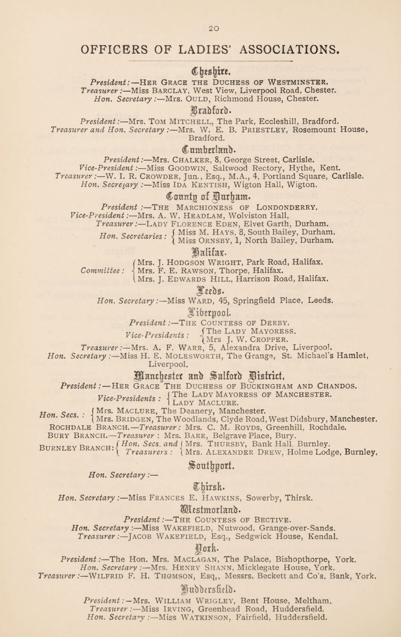 OFFICERS OF LADIES’ ASSOCIATIONS. President:— Her Grace the Duchess of Westminster. Treasurer:—Miss Barclay, West View, Liverpool Road, Chester. Hon. Secretary:—Mrs. Ould, Richmond House, Chester. Ifrabforb. President:—Mrs. Tom Mitchell, The Park, Eccleshill, Bradford. Treasurer and Hon. Secretary :—Mrs. W. E. B. Priestley, Rosemount House, Bradford. CtrmMattb. President:—Mrs. Chalker, 8, George Street, Carlisle. Vice-President:—Miss Goodwin, Saltwood Rectory, Hythe, Kent. Treasurer:—W. I. R. Crowder, Jun., Esq., M.A., 4, Portland Square, Carlisle. Hon. Secretary :—Miss Ida Kentish, Wigton Hall, Wigton. Carmtg 0! iparfmm. President :—The Marchioness of Londonderry. Vice-President:—Mrs. A. W. Headlam, Wolviston Hall, Treasurer:—Lady Florence Eden, Elvet Garth, Durham. Hon Secretaries • 1 Miss M> Hays> 8- South Bailey> Durham. non. secretaries, j Miss 0rnSby, 1, North Bailey, Durham. Ipalifa*. (Mrs. J. Hodgson Wright, Park Road, Halifax. Committee : j Mrs. F. E. Rawson, Thorpe, Halifax. (Mrs. J. Edwards Hill, Harrison Road, Halifax. JTabg. Hon. Secretary:—Miss Ward, 45, Springfield Place, Leeds. Srb'erjjoaL President:—The Countess of Derby, Vice-Presidents • lThe Lady Mayoress- vice l resiaents . -jMrs j. w< cropper. Treasurer:—Mrs. A. F. Warr, 5, Alexandra Drive, Liverpool. Hon. Secretary :—Miss H. E. Molesworth, The G-range, St. Michael’s Hamlet, Liverpool. ISancfjesteir anb Halforb ^strict* President: — Her Grace The Duchess of Buckingham and Chandos. Vice Presidents ■ i The LADY MayoreSS OF MANCHESTER. vice nresiaents . -j Lady Maclure_ rr q . f Mrs. Maclure, The Deanery, Manchester. | Mrs. Bridgen, The Woodlands, Clyde Road, West Didsbury, Manchester. Rochdale Branch.—Treasurer: Mrs. C. M. Royds, Greenhill, Rochdale. Bury Branch.—Treasurer : Mrs. Barr, Belgrave Place, Bury. R R / Hon. Secs, and j Mrs. Thursby, Bank Hall, Burnley. Treasurers : (Mrs. Alexander Drew, Holme Lodge, Burnley. ^0at(jp0ri. Hon. Secretary:— Hon. Secretary :—Miss Frances E. Hawkins, Sowerby, Thirsk. IHestmorlattb. President:—The Countess of Bective. Hon. Secretary :—Miss Wakefield, Nutwood, Grange-over-Sands. Treasurer:—Jacob Wakefield, Esq., Sedgwick House, Kendal. gork- President:—The Hon. Mrs. Maclagan, The Palace, Bishopthorpe, York. Hon. Secretary :—Mrs. Henry Shann, Micklegate House, York. Treasurer:—Wilfrid F. H. Thomson, Esq,, Messrs. Beckett and Co’s. Bank, York. ||ttbber$fielb. President: — Mrs. William Wrigley, Bent House, Meltham. Treasurer :—Miss Irving, Greenhead Road, Huddersfield. Hon. Secretary :—Miss Watkinson, Fairfield, Huddersfield.