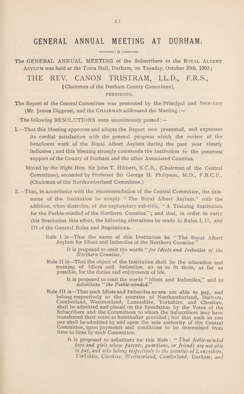 GENERAL ANNUAL MEETING AT DURHAM, -: o :- The GENERAL ANNUAL MEETING of the Subscribers to the Royal Albert Asylum was held at the Town Hall, Durham, on Tuesday, October 30th, 1900 ; THE REV. CANON TRISTRAM, LL.D., F.R.S., (Chairman of the Durham County Committee), PRESIDING. The Report of the Central Committee was presented by the Principal and Secretary (Mr. James Diggens), and the Chairman addressed the Meeting The following RESOLUTIONS were unanimously passed :— 1. —That this Meeting approves and adopts the Report now presented, and expresses its cordial satisfaction with the general progress which the review of the beneficent work of the Royal Albert Asylum during the past year clearly indicates ; and this Meeting strongly commends the Institution to the generous support of the County of Durham and the other Associated Counties. Moved by the Right Hon. Sir John T. Hibbert, K.C.B., (Chairman of the Central Committee), seconded by Professor Sir George H. Philipson, M.D., F.R.C.P., (Chairman of the Northumberland Committee.) 2. —That, in accordance with the recommendation of the Central Committee, the title- name of the Institution be simply “The Royal Albert Asylum,” with the addition, when desirable, of the explanatory sub-title, ‘‘A Training Institution for the Feeble-minded of the Northern Counties” ; and that, in order to carry this Resolution into effect, the following alterations be made in Rules I, II, and III of the General Rules and Regulations. Rule I is—That the name of this Institution be “ The Royal Albert Asylum for Idiots and Imbeciles of the Northern Counties ” It is proposed to omit the words 11 for Idiots and Imbeciles of the Northern Counties Rule II is—That the object of the Institution shall be the education and training of Idiots and Imbeciles, so as to fit them, as far as possible, for the duties and enjoyments of life. It is proposed to omit the words “ Idiots and Imbeciles,” and to substitute “ the Feeble-minded.” Rule III is—That such Idiots and Imbeciles as are not able to pay, and belong respectively to the counties of Northumberland, Durham, Cumberland, Westmorland, Lancashire, Yorkshire, and Cheshire, shall be admitted and placed on the foundation by the Votes of the Subscribers and the Committees to whom the Subscribers may have transferred their votes as hereinafter provided ; but that such as can pay shall be admitted by and upon the sole authority of the Central Committee, upon payments and conditions to be determined from time to time by such Committee. It is proposed to substitute for this Rule: “ That feeble-minded boys and girls whose parents, guardians, or friends are not able to pay, and who belong respectively to the counties of Lancashire, Yorkshire, Cheshire, Westmorland, Cumberland, Durham, and