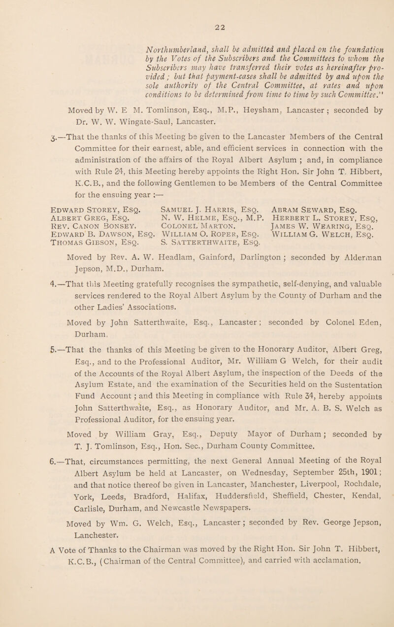 Northumberland, shall be admitted and placed on the foundation by the Votes of the Subscribers and the Committees to whom the Subscribers may have transferred their votes as hereinafter pro¬ vided ; but that payment-cases shall be admitted by and upon the sole authority of the Central Committee, at rates and upon conditions to be determined from time to time by such Committee. Moved by W. E M. Tomlinson, Esq., M.P., Heysham, Lancaster; seconded by Dr. W. W. Wingate-Saul, Lancaster. 3. —That the thanks of this Meeting be given to the Lancaster Members of the Central Committee for their earnest, able, and efficient services in connection with the administration of the affairs of the Royal Albert Asylum ; and, in compliance with Rule 24, this Meeting hereby appoints the Right Hon. Sir John T. Hibbert, K.C.B., and the following Gentlemen to be Members of the Central Committee for the ensuing year :— Edward Storey, Esq. Samuel J. Harris, Esq. Abram Seward, Esq. Albert Greg, Esq. N. W. Helme, Esq., M.P. Herbert L. Storey, Esq, Rev. Canon Bonsey. Colonel Marton. James W. Wearing, Esq. Edward B. Dawson, Esq. William O. Roper, Esq. William G. Welch, Esq. Thomas Gibson, Esq. S. Satterthwaite, Esq. Moved by Rev, A. W. Headlam, Gainford, Darlington ; seconded by Alderman Jepson, M.D., Durham. 4. —That this Meeting gratefully recognises the sympathetic, self-denying, and valuable services rendered to the Royal Albert Asylum by the County of Durham and the other Ladies’ Associations. Moved by John Satterthwaite, Esq., Lancaster; seconded by Colonel Eden, Durham, 5. —That the thanks of this Meeting be given to the Honorary Auditor, Albert Greg, Esq., and to the Professional Auditor, Mr. William G Welch, for their audit of the Accounts of the Royal Albert Asylum, the inspection of the Deeds of the Asylum Estate, and the examination of the Securities held on the Sustentation Fund Account ; and this Meeting in compliance with Rule 34, hereby appoints John Satterthwaite, Esq., as Honorary Auditor, and Mr. A, B. S. Welch as Professional Auditor, for the ensuing year. Moved by William Gray, Esq., Deputy Mayor of Durham; seconded by T. J. Tomlinson, Esq., Hon. Sec., Durham County Committee. 6. —That, circumstances permitting, th,e next General Annual Meeting of the Royal Albert Asylum be held at Lancaster, on Wednesday, September 25th, 1901; and that notice thereof be given in Lancaster, Manchester, Liverpool, Rochdale, York, Leeds, Bradford, Halifax, Huddersfield, Sheffield, Chester, Kendal, Carlisle, Durham, and Newcastle Newspapers. Moved by Wm. G. Welch, Esq., Lancaster; seconded by Rev. George Jepson, Lanchester. A Vote of Thanks to the Chairman was moved by the Right Hon. Sir John T. Hibbert, K.C.B., (Chairman of the Central Committee), and carried with acclamation.