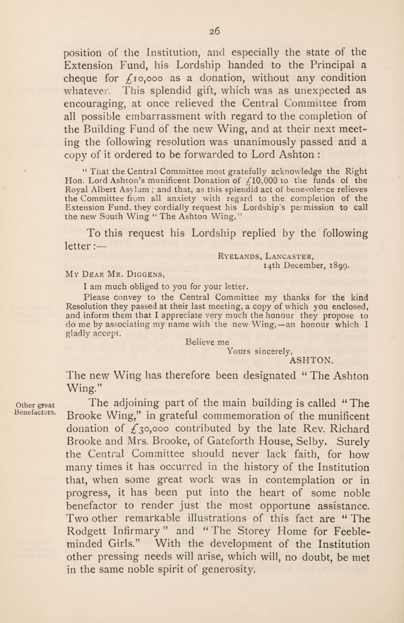 position of the Institution, and especially the state of the Extension Fund, his Lordship handed to the Principal a cheque for £”10,000 as a donation, without any condition whatever. This splendid gift, which was as unexpected as encouraging, at once relieved the Central Committee from all possible embarrassment with regard to the completion of the Building Fund of the new Wing, and at their next meet¬ ing the following resolution was unanimously passed and a copy of it ordered to be forwarded to Lord Ashton : “ Tnat the Central Committee most gratefully acknowledge the Right Hon. Lord Ashton’s munificent Donation of £10,000 to the funds of the Royal Albert Asylum ; and that, as this splendid act of benevolence relieves the Committee from all anxiety with regard to the completion of the Extension Fund, they cordially request his Lordship's permission to call the new South Wing “ The Ashton Wing.” To this request his Lordship replied by the following letter:— Ryelands, Lancaster, 14th December, 1899. My Dear Mr. Diggens, I am much obliged to you for your letter. Please convey to the Central Committee my thanks for the kind Resolution they passed at their last meeting, a copy of which you enclosed, and inform them that I appreciate very much the honour they propose to do me by associating my name with the new Wing, — an honour which I gladly accept. Believe me Yours sincerely, ASHTON. The new Wing has therefore been designated “ The Ashton Wing.” other great The adjoining part of the main building is called “The Benefactors. ]3rooke Wing,” in grateful commemoration of the munificent donation of £30,000 contributed by the late Rev. Richard Brooke and Mrs. Brooke, of Gateforth House, Selby. Surely the Central Committee should never lack faith, for how many times it has occurred in the history of the Institution that, when some great work was in contemplation or in progress, it has been put into the heart of some noble benefactor to render just the most opportune assistance. Two other remarkable illustrations of this fact are “ The Rodgett Infirmary ” and “ The Storey Home for Feeble¬ minded Girls.” With the development of the Institution other pressing needs will arise, which will, no doubt, be met in the same noble spirit of generosity.