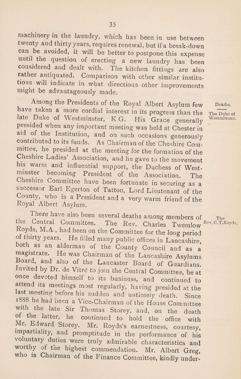 machinery in the laundry, which has been in use between twenty and thirty years, requires renewal, but if a break-down can. be avoided, it will be better to postpone this expense until the question of erecting a new laundry has been considered and dealt with. The kitchen fittings are also rather antiquated. Comparison with other similar institu¬ tions will indicate in what directions other improvements might be advantageously made. Among the Presidents of the Royal Albert Asylum few Deaths, have taken a more cordial interest in its progress than the Thereof late Duke of Westminster, KG. His Grace generally Westminstei- presided when any important meeting was held at Chester in aid of the Institution, and on such occasions generously contributed to its funds. As Chairman of the Cheshire Com¬ mittee, he presided at the meeting for the formation of the Cheshire Ladies’. Association, and he gave to the movement his warm and influential support, the Duchess of West¬ minster becoming President of the Association. The Cheshire Committee have been fortunate in securing as a successor Earl Egerton of Tatton, Lord Lieutenant of the County, who is a President and a very warm friend of the Loyal Albert Asylum. IJiere have also been several deaths among members of The Cm Central Committee. The Rev. Charles Twemlow Rev-aTlRoy<K Royds, M.A., had been on the Committee for the long period of thirty years. He filled many public offices in Lancashire, both as an alderman of the County Council and as a magistrate. He was Chairman of the Lancashire Asylums Board and also of the Lancaster Board of Guardians. Invited by Dr. de Vitre to join the Central Committee, he at once devoted himself to its business, and continued to attend its meetings most regularly, having presided at the aQtTetl»S hefore his sudden and untimely death. Since 1588 he had been a Vice-Chairman of the House Committee with the late Sir Thomas Storey, and, on the death ot the latter, he continued to hold the office with . r‘ Edward Storey. Mr. Royds’s earnestness, courtesy, impartiality, and promptitude in the performance of his \ o untary duties were truly admirable characteristics and worthy of the highest commendation. Mr. Albert Greg, who is Chairman of the Finance Committee, kindly under-