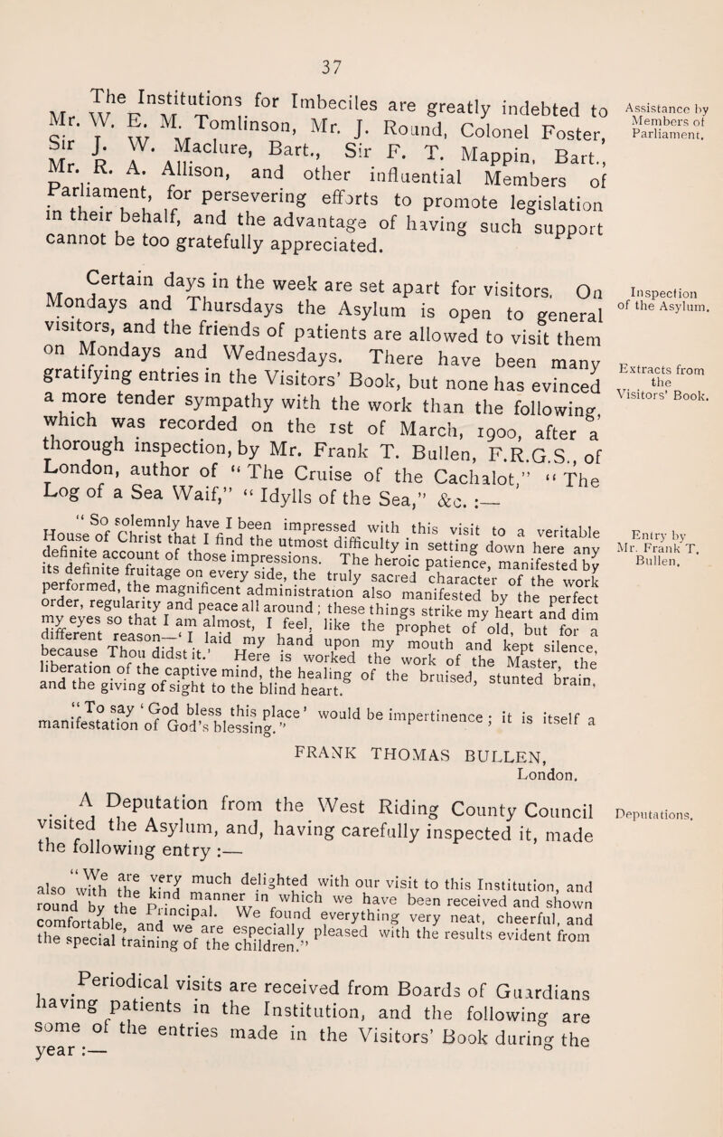 „ T°n|-f°r Imbeciies are g^tly indebted to Mr. W. E M.Tomlinson, Mr. J. Round, Colonel Foster, Mr R A AW ' Bart,> Sir Fl T- Mappin, Bart., Mr. R. A. Allison, and other influential Members of ar iament, for persevering efforts to promote legislation n their behalf, and the advantage of having such support cannot be too gratefully appreciated. Certain days in the week are set apart for visitors, On Mondays and Thursdays the Asylum is open to general visffors, and the friends of patients are allowed to visit them on Mondays and Wednesdays. There have been many gratifying entries in the Visitors’ Book, but none has evinced a more tender sympathy with the work than the following which was recorded on the ist of March, 1900, after a thorough inspection, by Mr. Frank T. Bullen, F.R.G.S. of London, author of “The Cruise of the Cachalot” “The Log of a Sea Waif,” “ Idylls of the Sea,” &c. ' TJ “ S°r s°IeiTmly have 1 bee^ impressed with this visit to a veritable House of Christ that I find the utmost difficulty in setting down here anv definite account of those impressions. The hemic patience, manifested by performed the ^ °n,every s}de’ *he truly s*cred character of the work nrHer d’ith magTficent administration also manifested by the perfect order, regularity and peace all around ; these things strike mv ifeart and dim S/entTeas™1 U ST’ Hke the P>Phe. of^d“ because Thou distil’ dH^y 2 u,p°n ^ mouth ^ kept silence, * hou didst it. Here is worked the work of the Master the eration of the captive mind, the healing of the bruised stunted brain and the giving of sight to the blind heart ’ 6 bram’ manfle^atiTno^QoSles^'-.02' '-■Pertinence; il is itself a FRANK THOMAS BULLEN, London. A Deputation from the West Riding County Council v.s.ted the Asylum, and, having carefully inspected it, made tne following entry :— also “wYh thl mUCh deliSht^ with our visit to this Institution, and round bv the P manner in which we have been received and shown comfortable Vni lf We <:verything very neat, cheerful, and the spedaHrdnfngcif^he children/’ P‘eaSed W'th the reSultS eviJe‘ from Periodical visits are received from Boards of Guardians laving patients in the Institution, and the following are some of the entries made in the Visitors’ Book during the Assistance by Members ot Parliament. Inspection of the Asylum. Extracts from the Visitors’ Book. Entry by- Mr. Frank T. Bullen. Deputations.