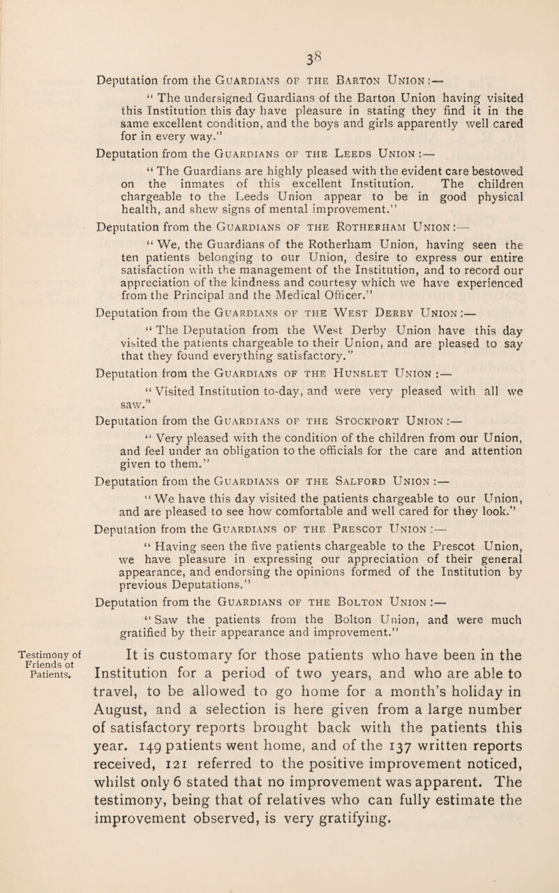 Testimony of Friends ot Patients. 38 Deputation from the Guardians of the Barton Union:— “ The undersigned Guardians of the Barton Union having visited this Institution this day have pleasure in stating they find it in the same excellent condition, and the boys and girls apparently well cared for in every way.” Deputation from the Guardians of the Leeds Union:— “ The Guardians are highly pleased with the evident care bestowed on the inmates of this excellent Institution. The children chargeable to the Leeds Union appear to be in good physical health, and shew signs of mental improvement.” Deputation from the Guardians of the Rotherham Union:— “ We, the Guardians of the Rotherham Union, having seen the ten patients belonging to our Union, desire to express our entire satisfaction with the management of the Institution, and to record our appreciation of the kindness and courtesy which we have experienced from the Principal and the Medical Officer.'’ Deputation from the Guardians of the West Derby Union:— “ The Deputation from the West Derby Union have this day visited the patients chargeable to their Union, and are pleased to say that they found everything satisfactory.” Deputation from the Guardians of the Hunslet Union :— “ Visited Institution to-day, and were very pleased with all we saw.” Deputation from the Guardians of the Stockport Union:— “ Very pleased with the condition of the children from our Union, and feel under an obligation to the officials for the care and attention given to them.” Deputation from the Guardians of the Salford Union :— We have this day visited the patients chargeable to our Union, and are pleased to see how comfortable and well cared for they look.” Deputation from the Guardians of the Prescot Union :— “ Having seen the five patients chargeable to the Prescot Union, we have pleasure in expressing our appreciation of their general appearance, and endorsing the opinions formed of the Institution by previous Deputations.” Deputation from the Guardians of the Bolton Union :— “Saw the patients from the Bolton Union, and were much gratified by their appearance and improvement.” It is customary for those patients who have been in the Institution for a period of two years, and who are able to travel, to be allowed to go home for a month’s holiday in August, and a selection is here given from a large number of satisfactory reports brought back with the patients this year. 149 patients went home, and of the 137 written reports received, 121 referred to the positive improvement noticed, whilst only 6 stated that no improvement was apparent. The testimony, being that of relatives who can fully estimate the improvement observed, is very gratifying.