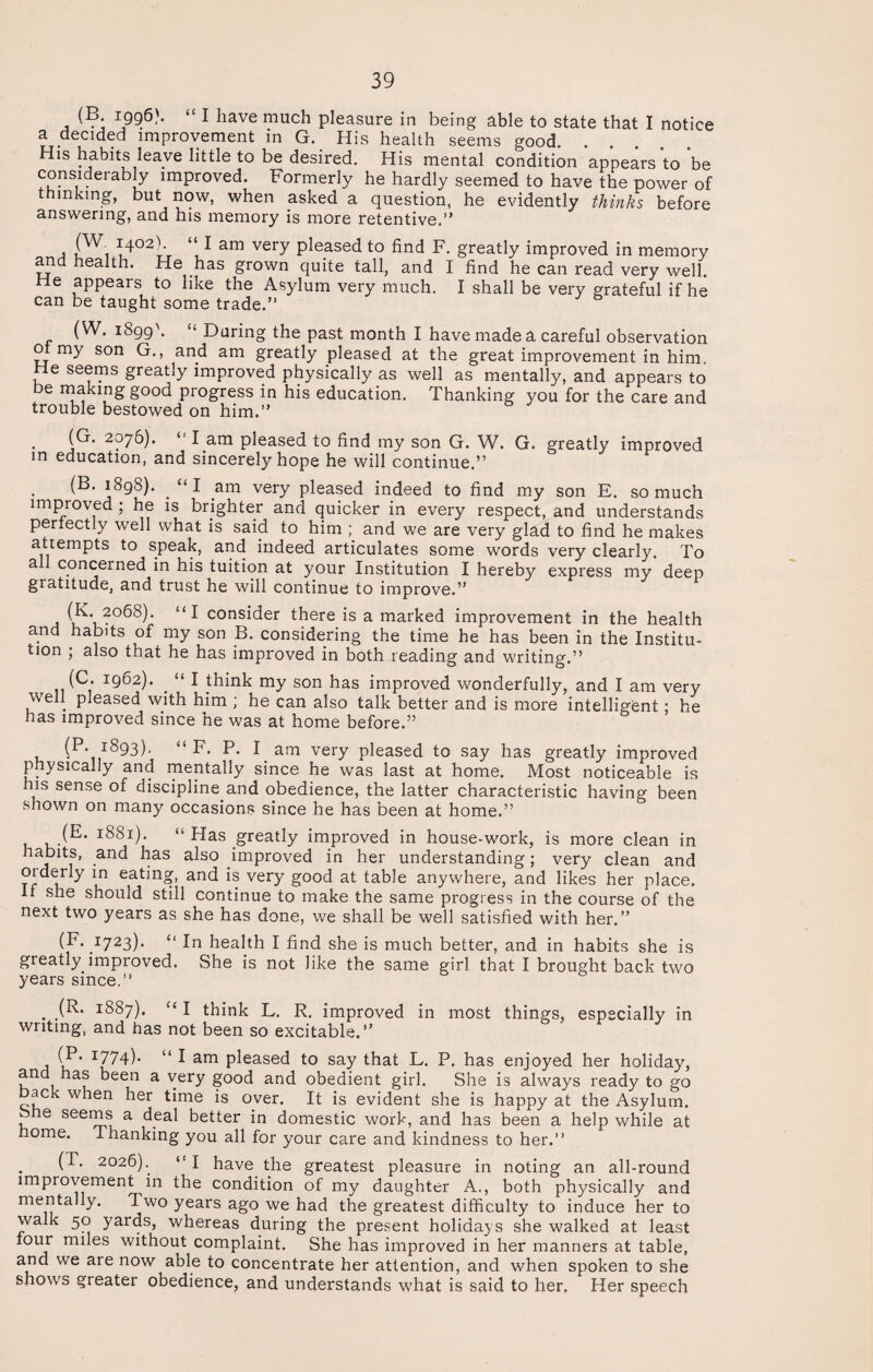 (B 1996). “ I have much pleasure in being able to state that I notice a decided improvement in G. His health seems good. His habits leave little to be desired. His mental condition appears to be considerably improved. Formerly he hardly seemed to have the power of thinking, but now, when asked a question, he evidently thinks before answering, and his memory is more retentive.” (W 1402) ‘‘lam very pleased to find F. greatly improved in memory and health. He has grown quite tall, and I find he can read very well. He appears to like the Asylum very much. I shall be very grateful if he can be taught some trade.” (W. iSgg'. “ During the past month I have made a careful observation ot my son G., and am greatly pleased at the great improvement in him. He seems greatly improved physically as well as mentally, and appears to be making good progress in his education. Thanking you for the care and trouble bestowed on him.” (G. 2076). “ l am pleased to find my son G. W. G. greatly improved in education, and sincerely hope he will continue.” (B. 1898). _ “ I am very pleased indeed to find my son E. so much improved ; he is brighter and quicker in every respect, and understands perfectly well what is said to him ; and we are very glad to find he makes attempts to speak, and indeed articulates some words very clearly. To a concerned in his tuition at your Institution I hereby express my deep gratitude, and trust he will continue to improve.” ^V2°68)‘ ^ cons^er there is a marked improvement in the health and habits of my son B. considering the time he has been in the Institu¬ tion ' also that he has improved in both reading and writing.” (C. 1962). . “ I think my son has improved wonderfully, and I am very well pleased with him ; he can also talk better and is more intelligent; he has improved since he was at home before.” (P. 1893). “F. P. I am very pleased to say has greatly improved physically and mentally since he was last at home. Most noticeable is his sense of discipline and obedience, the latter characteristic having been shown on many occasions since he has been at home.” (E* 1881). “ Has greatly improved in house-work, is more clean in habits, and has also improved in her understanding; very clean and orderly in eating, and is very good at table anywhere, and likes her place. H she should still continue to make the same progress in the course of the next two years as she has done, we shall be well satisfied with her.” (F. 1723). “ In health I find she is much better, and in habits she is greatly improved. She is not like the same girl that I brought back two years since.” (R. 1887). “ I think L. R. improved in most things, especially in writing, and has not been so excitable.” (P. 1774). “ I am pleased to say that L. P. has enjoyed her holiday, and has been a very good and obedient girl. She is always ready to go back when her time is over. It is evident she is happy at the Asylum. 8>he seems a deal better in domestic work, and has been a help while at home. Thanking you all for your care and kindness to her.” (T. 2026).. “ I have the greatest pleasure in noting an all-round improvement in the condition of my daughter A., both physically and mentally. Two years ago we had the greatest difficulty to induce her to walk 50 yards, whereas during the present holidays she walked at least four miles without complaint. She has improved in her manners at table, and we are now able to concentrate her attention, and when spoken to she shows greater obedience, and understands what is said to her. Her speech