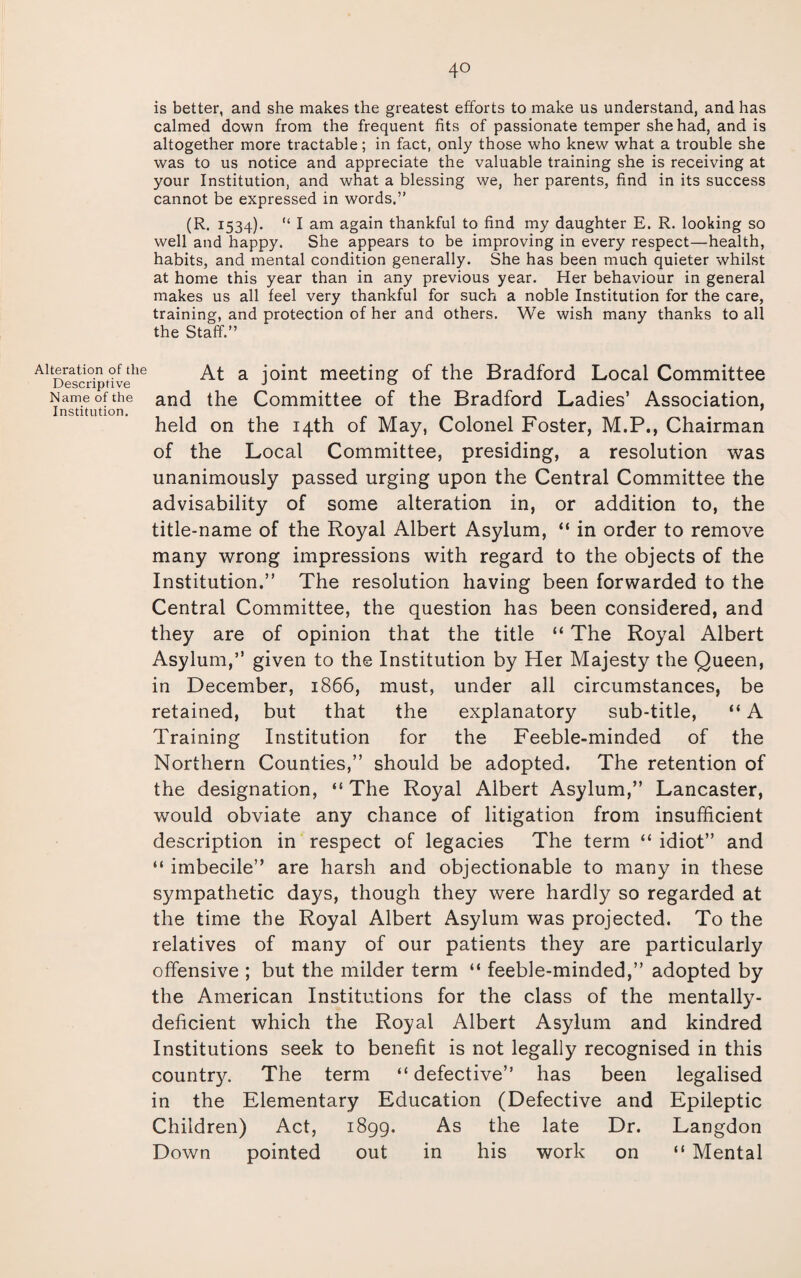 4° Alteration of the Descriptive Name of the Institution. is better, and she makes the greatest efforts to make us understand, and has calmed down from the frequent fits of passionate temper she had, and is altogether more tractable; in fact, only those who knew what a trouble she was to us notice and appreciate the valuable training she is receiving at your Institution, and what a blessing we, her parents, find in its success cannot be expressed in words.” (R. 1534). “ I am again thankful to find my daughter E. R. looking so well and happy. She appears to be improving in every respect—health, habits, and mental condition generally. She has been much quieter whilst at home this year than in any previous year. Her behaviour in general makes us all feel very thankful for such a noble Institution for the care, training, and protection of her and others. We wish many thanks to all the Staff.” At a joint meeting of the Bradford Local Committee and the Committee of the Bradford Ladies’ Association, held on the 14th of May, Colonel Foster, M.P., Chairman of the Local Committee, presiding, a resolution was unanimously passed urging upon the Central Committee the advisability of some alteration in, or addition to, the title-name of the Royal Albert Asylum, “ in order to remove many wrong impressions with regard to the objects of the Institution.” The resolution having been forwarded to the Central Committee, the question has been considered, and they are of opinion that the title “ The Royal Albert Asylum,” given to the Institution by Her Majesty the Queen, in December, 1866, must, under all circumstances, be retained, but that the explanatory sub-title, “ A Training Institution for the Feeble-minded of the Northern Counties,” should be adopted. The retention of the designation, “ The Royal Albert Asylum,” Lancaster, would obviate any chance of litigation from insufficient description in respect of legacies The term “ idiot” and “ imbecile” are harsh and objectionable to many in these sympathetic days, though they were hardly so regarded at the time the Royal Albert Asylum was projected. To the relatives of many of our patients they are particularly offensive ; but the milder term “ feeble-minded,” adopted by the American Institutions for the class of the mentally- deficient which the Royal Albert Asylum and kindred Institutions seek to benefit is not legally recognised in this country. The term “defective” has been legalised in the Elementary Education (Defective and Epileptic Children) Act, 1899. As the late Dr. Langdon Down pointed out in his work on “ Mental