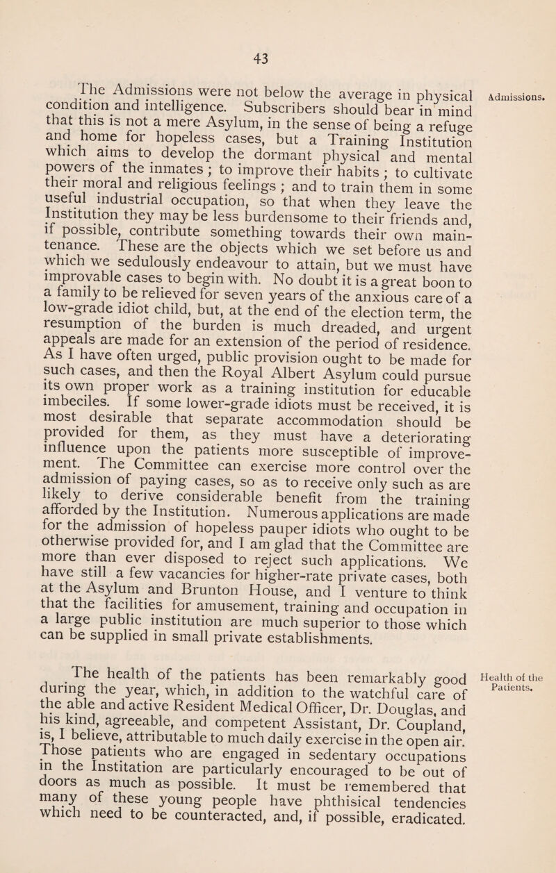 The Admissions were not below the average in physical condition and intelligence. Subscribers should bear in mind that this is not a mere Asylum, in the sense of being a refuge and home for hopeless cases, but a Training Institution which aims to develop the dormant physical and mental powers of the inmates ; to improve their habits ; to cultivate their moral and religious feelings ; and to train them in some useful industrial occupation, so that when they leave the Institution they may be less burdensome to their friends and if possible, contribute something towards their own main- tenance. These are the objects which we set before us and which we sedulously endeavour to attain, but we must have improvable cases to begin with. No doubt it is a great boon to a family to be relieved for seven years of the anxious care of a low-grade idiot child, but, at the end of the election term the resumption of the burden is much dreaded, and urgent appeals are made for an extension of the period of residence. As I have often urged, public provision ought to be made for such cases, and then the Royal Albert Asylum could pursue its own proper work as a training institution for educable imbeciles.. If some lower-grade idiots must be received, it is most desirable that separate accommodation should be provided for them, as they must have a deteriorating influence upon the patients more susceptible of improve¬ ment. The Committee can exercise more control over the admission of paying cases, so as to receive only such as are hkely to derive considerable benefit from the training afforded by the. Institution. Numerous applications are made lor the. admission of hopeless pauper idiots who ought to be otherwise provided for, and I am glad that the Committee are more than ever disposed to reject such applications. We have still a few vacancies for higher-rate private cases, both at the Asylum and Brunton House, and I venture to think that the facilities for amusement, training and occupation in a large public institution are much superior to those which can be supplied in small private establishments. . The health of the patients has been remarkably good durmg the year, which, in addition to the watchful care of the able and active Resident Medical Officer, Dr. Douglas, and Ins kind, agreeable, and competent Assistant, Dr. Coupland is, 1 believe, attributable to much daily exercise in the open air! .1 hose patients who are engaged in sedentary occupations in the Institation are particularly encouraged to be out of aoors as much as possible. It must be remembered that many of these young people have phthisical tendencies which need to be counteracted, and, if possible, eradicated. Admissions. Health of the Patients.