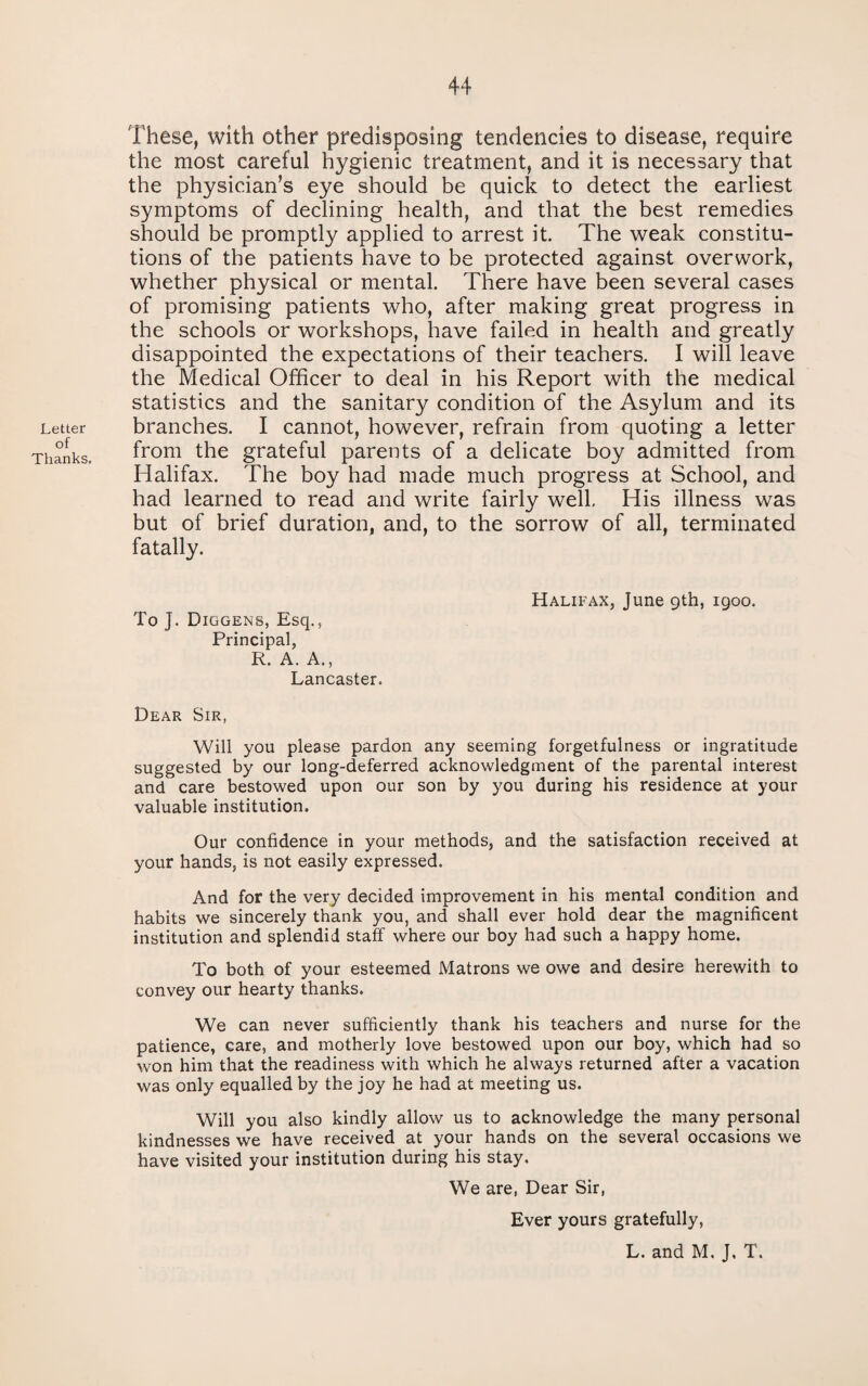 Letter of Thanks. These, with other predisposing tendencies to disease, require the most careful hygienic treatment, and it is necessary that the physician’s eye should be quick to detect the earliest symptoms of declining health, and that the best remedies should be promptly applied to arrest it. The weak constitu¬ tions of the patients have to be protected against overwork, whether physical or mental. There have been several cases of promising patients who, after making great progress in the schools or workshops, have failed in health and greatly disappointed the expectations of their teachers. I will leave the Medical Officer to deal in his Report with the medical statistics and the sanitary condition of the Asylum and its branches. I cannot, however, refrain from quoting a letter from the grateful parents of a delicate boy admitted from Halifax. The boy had made much progress at School, and had learned to read and write fairly well. His illness was but of brief duration, and, to the sorrow of all, terminated fatally. To J. Diggens, Esq., Principal, R. A. A., Lancaster. Halifax, June gth, igoo. Dear Sir, Will you please pardon any seeming forgetfulness or ingratitude suggested by our long-deferred acknowledgment of the parental interest and care bestowed upon our son by you during his residence at your valuable institution. Our confidence in your methods, and the satisfaction received at your hands, is not easily expressed. And for the very decided improvement in his mental condition and habits we sincerely thank you, and shall ever hold dear the magnificent institution and splendid staff where our boy had such a happy home. To both of your esteemed Matrons we owe and desire herewith to convey our hearty thanks. We can never sufficiently thank his teachers and nurse for the patience, care, and motherly love bestowed upon our boy, which had so won him that the readiness with which he always returned after a vacation was only equalled by the joy he had at meeting us. Will you also kindly allow us to acknowledge the many personal kindnesses we have received at your hands on the several occasions we have visited your institution during his stay. We are, Dear Sir, Ever yours gratefully, L. and M. J, T.