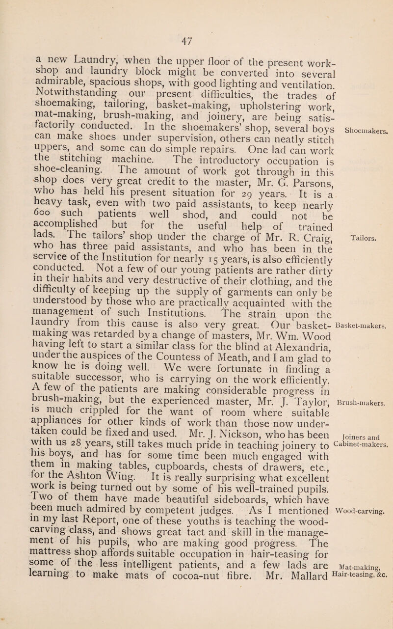 a new Laundry, when the upper floor of the present work¬ shop and laundry block might be converted into several admirable, spacious shops, with good lighting and ventilation. Notwithstanding our present difficulties, the trades of shoemaking, tailoring, basket-making, upholstering work mat-making, brush-making, and joinery, are being satis¬ factorily conducted. In the shoemakers’ shop, several boys Shoemakers, can make shoes under supervision, others can neatly stitch uppers, and some can do simple repairs. One lad can work the stitching machine. The introductory occupation is shoe-cleaning. The amount of work got through in this shop does very great credit to the master, Mr. G. Parsons, who has held his present situation for 29 years. It is a heavy task, even with two paid assistants, to keep nearly 600 such patients well shod, and could not be accomplished but for the useful help of trained lads. The tailors’ shop under the charge of Mr. R. Craig, Tailors, who. has three paid assistants, and who has been in the service of the Institution for nearly 15 years, is also efficiently conducted. Not a few of our young patients are rather dirty in their habits and very destructive of their clothing, and the difficulty of keeping up the supply of garments can only be understood by those who are practically acquainted with the management of such Institutions. The strain upon the laundry from this cause is also very great. Our basket- Basket-makers, making was retarded by a change of masters, Mr. Wm. Wood having left to start a similar class for the blind at Alexandria, under the auspices of the Countess of Meath, and I am glad to know he is doing well. We were fortunate in finding a suitable successor, who is carrying on the work efficiently. A few of the patients are making considerable progress in brush-making, but the experienced master, Mr. J. Taylor, Brush-makers, is much crippled for the want of room where suitable appliances for other kinds of work than those now under¬ taken could be fixed and used. Mr. J. Nickson, who has been joiners and with us 28 years, still takes much pride in teaching joinery to Cabinet-makers, ms boys, and has for some time been much engaged with them in making tables, cupboards, chests of drawers, etc., for the Ashton Wing. It is really surprising what excellent work is being turned out by some of his well-trained pupils. I wo of them have made beautiful sideboards, which have been much admired by competent judges. As I mentioned Wood-carving, in my last Report, one of these youths is teaching the wood¬ carving class, and shows great tact and skill in the manage¬ ment of his pupils, who are making good progress. The mattress shop affords suitable occupation in hair-teasing for some, of the less intelligent patients, and a few lads are Mat-making, learning to make mats of cocoa-nut fibre. Mr. Mallard Hair-teasmg, &c.