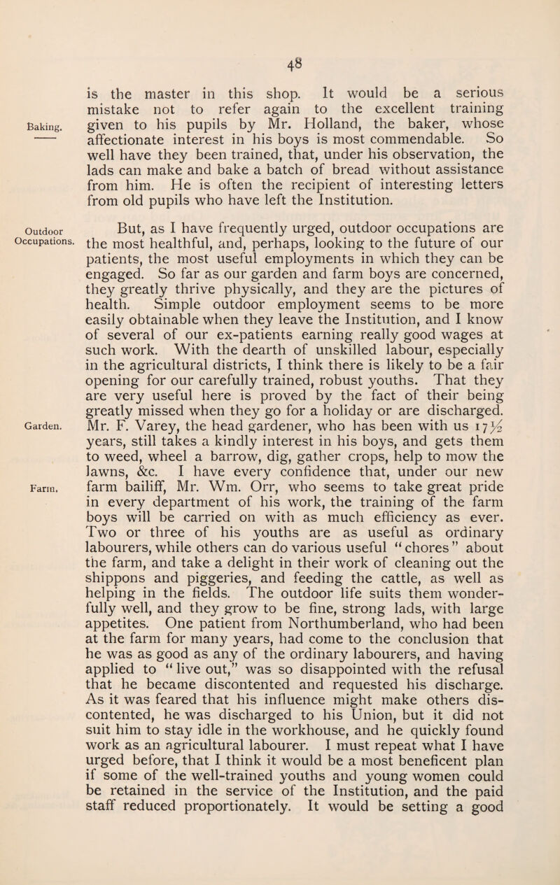 Baking. Outdoor Occupations. Garden. Farm. is the master in this shop. It would be a serious mistake not to refer again to the excellent training given to his pupils by Mr. Holland, the baker, whose affectionate interest in his boys is most commendable. So well have they been trained, that, under his observation, the lads can make and bake a batch of bread without assistance from him. He is often the recipient of interesting letters from old pupils who have left the Institution. But, as I have frequently urged, outdoor occupations are the most healthful, and, perhaps, looking to the future of our patients, the most useful employments in which they can be engaged. So far as our garden and farm boys are concerned, they greatly thrive physically, and they are the pictures of health. Simple outdoor employment seems to be more easily obtainable when they leave the Institution, and I know of several of our ex-patients earning really good wages at such work. With the dearth of unskilled labour, especially in the agricultural districts, I think there is likely to be a fair opening for our carefully trained, robust youths. That they are very useful here is proved by the fact of their being greatly missed when they go for a holiday or are discharged. Mr. F. Varey, the head gardener, who has been with us 17^ years, still takes a kindly interest in his boys, and gets them to weed, wheel a barrow, dig, gather crops, help to mow the lawns, &c. I have every confidence that, under our new farm bailiff, Mr. Wm. Orr, who seems to take great pride in every department of his work, the training of the farm boys will be carried on with as much efficiency as ever. Two or three of his youths are as useful as ordinary labourers, while others can do various useful “ chores ” about the farm, and take a delight in their work of cleaning out the shippons and piggeries, and feeding the cattle, as well as helping in the fields. The outdoor life suits them wonder¬ fully well, and they grow to be fine, strong lads, with large appetites. One patient from Northumberland, who had been at the farm for many years, had come to the conclusion that he was as good as any of the ordinary labourers, and having applied to “ live out,” was so disappointed with the refusal that he became discontented and requested his discharge. As it was feared that his influence might make others dis¬ contented, he was discharged to his Union, but it did not suit him to stay idle in the workhouse, and he quickly found work as an agricultural labourer. I must repeat what I have urged before, that I think it would be a most beneficent plan if some of the well-trained youths and young women could be retained in the service of the Institution, and the paid staff reduced proportionately. It would be setting a good
