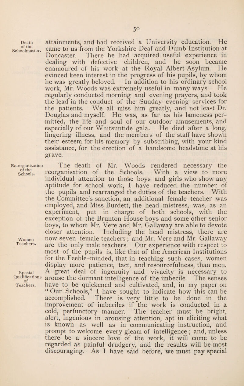 Death of the Schoolmaster. Re-organisation of the Schools. Women Teachers. Special Qualifications of Teachers. 5° attainments, and had received a University education. He came to us from the Yorkshire Deaf and Dumb Institution at Doncaster. There he had acquired useful experience in dealing with defective children, and he soon became enamoured of his work at the Royal Albert Asylum. He evinced keen interest in the progress of his pupils, by whom he was greatly beloved. In addition to his ordinary school work, Mr. Woods was extremely useful in many ways. He regularly conducted morning and evening prayers, and took the lead in the conduct of the Sunday evening services for the patients. We all miss him greatly, and not least Dr. Douglas and myself. He was, as far as his lameness per¬ mitted, the life and soul of our outdoor amusements, and especially of our Whitsuntide gala. He died after a long, lingering illness, and the members of the staff' have shown their esteem for his memory by subscribing, with your kind assistance, for the erection of a handsome headstone at his grave. The death of Mr. Woods rendered necessary the reorganisation of the Schools. With a view to more individual attention to those boys and girls who show any aptitude for school work, I have reduced the number of the pupils and rearranged the duties of the teachers. With the Committee’s sanction, an additional female teacher was employed, and Miss Burdett, the head mistress, was, as an experiment, put in charge of both schools, with the exception of the Brunton House boys and some other senior boys, to whom Mr. Vere and Mr. Galiaway are able to devote closer attention. Including the head mistress, there are now seven female teachers ; and Mr. Vere and Mr. Galiaway are the only male teachers. Our experience with respect to most of the pupils is, like that of the American Institutions for the Feeble-minded, that in teaching such cases, women display more patience, tact, and resourcefulness, than men. A great deal of ingenuity and vivacity is necessary to arouse the dormant intelligence of the imbecile. The senses have to be quickened and cultivated, and, in my paper on “ Our Schools,” I have sought to indicate how this can be accomplished. There is very little to be done in the improvement of imbeciles if the work is conducted in a cold, perfunctory manner. The teacher must be bright, alert, ingenious in arousing attention, apt in eliciting what is known as well as in communicating instruction, and prompt to welcome every gleam of intelligence ; and, unless there be a sincere love of the work, it will come to be regarded as painful drudgery, and the results will be most discouraging. As I have said before, we must pay special