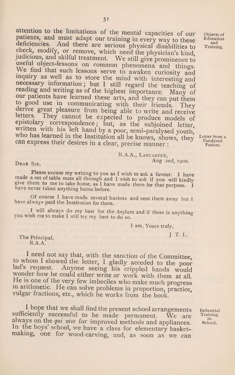 attention to the limitations of the mental capacities of our patients, and must adapt our training in every way to these deficiencies. And there are serious physical disabilities to check, modify, or remove, which need the physician’s kind, judicious, and skilful treatment. We still give prominence to UI j ^ct'^essons on common phenomena and things. We find that such lessons serve to awaken curiosity and inquiry as well as . to store the mind with interesting and necessary information; but I still regard the teaching of reading and writing as of the highest importance. Many of our patients have learned these arts, and they can put them to good use in communicating with their friends. They denve great pleasure from being able to write and receive Jetters. 1 hey cannot be expected to produce models of epistolary . correspondence; but, as the subjoined letter, written with his. left hand by a poor, semi-paralysed youth, who has learned in the Institution all he knows, shows they can express their desires in a clear, precise manner : Dear Sir, R.A.A., Lancaster, Aug 2nd, 1900. Please excuse my writing to you as I wish to ask a favour. I have made a set of table mats all through and I wish to ask if you will kindly give them to me to take home, as I have made them for that purpose. I have never taken anything home before. Of course I have made several baskets and sent them away but I have always paid the Institution for them. I will always do my best for the Asylum and if there is anything you wish me to make I will try my best to do so. The Principal, R.A.A. I am, Yours truly, J. T. L. I need not say that, with the sanction of the Committee to whom I showed the letter, I gladly acceded to the poor lad s request. Anyone seeing his crippled hands would wonder how he could either write or work with them at all. He is one of the very few imbeciles who make much progress in arithmetic. He can solve problems in proportion, practice, vulgar fractions, etc., which he works from the book. I hope that we shall find the present school arrangements sufficiently successful to be made permanent. We are always on the qui vive for improved methods and appliances. In the boys’ school, we have a class for elementary basket¬ making, one for wood-carving, and, as soon as we can Objects of Education and Training. Letter from a Paralysed Patient. Industrial Training in School.