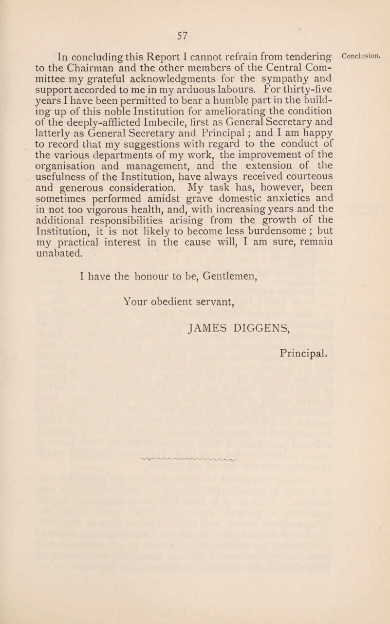 In concluding this Report I cannot refrain from tendering to the Chairman and the other members of the Central Com¬ mittee my grateful acknowledgments for the sympathy and support accorded to me in my arduous labours. For thirty-five years I have been permitted to bear a humble part in the build¬ ing up of this noble Institution for ameliorating the condition of the deeply-afflicted Imbecile, first as General Secretary and latterly as General Secretary and Principal; and I am happy to record that my suggestions with regard to the conduct of the various departments of my work, the improvement of the organisation and management, and the extension of the usefulness of the Institution, have always received courteous and generous consideration. My task has, however, been sometimes performed amidst grave domestic anxieties and in not too vigorous health, and, with increasing years and the additional responsibilities arising from the growth of the Institution, it is not likely to become less burdensome ; but my practical interest in the cause will, I am sure, remain unabated. I have the honour to be, Gentlemen, Your obedient servant, JAMES DIGGERS, Conclusion. Principal.