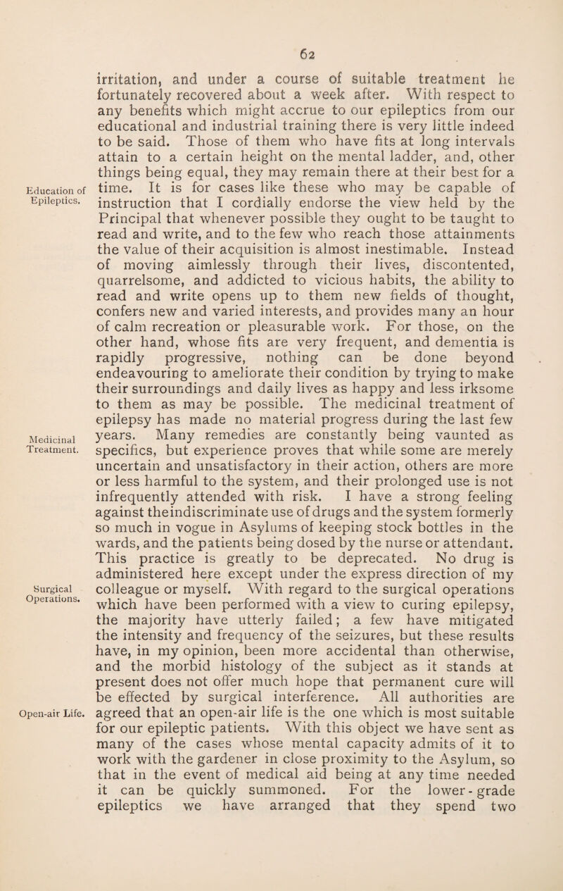 Education of Epileptics. Medicinal Treatment. Surgical Operations. Open-air Life. irritation, and under a course of suitable treatment he fortunately recovered about a week after. With respect to any benefits which might accrue to our epileptics from our educational and industrial training there is very little indeed to be said. Those of them who have fits at long intervals attain to a certain height on the mental ladder, and, other things being equal, they may remain there at their best for a time. It is for cases like these who may be capable of instruction that I cordially endorse the view held by the Principal that whenever possible they ought to be taught to read and write, and to the few who reach those attainments the value of their acquisition is almost inestimable. Instead of moving aimlessly through their lives, discontented, quarrelsome, and addicted to vicious habits, the ability to read and write opens up to them new fields of thought, confers new and varied interests, and provides many an hour of calm recreation or pleasurable work. For those, on the other hand, whose fits are very frequent, and dementia is rapidly progressive, nothing can be done beyond endeavouring to ameliorate their condition by trying to make their surroundings and daily lives as happy and less irksome to them as may be possible. The medicinal treatment of epilepsy has made no material progress during the last few years. Many remedies are constantly being vaunted as specifics, but experience proves that while some are merely uncertain and unsatisfactory in their action, others are more or less harmful to the system, and their prolonged use is not infrequently attended with risk. I have a strong feeling against theindiscriminate use of drugs and the system formerly so much in vogue in Asylums of keeping stock bottles in the wards, and the patients being dosed by the nurse or attendant. This practice is greatly to be deprecated. No drug is administered here except under the express direction of my colleague or myself. With regard to the surgical operations which have been performed with a view to curing epilepsy, the majority have utterly failed; a few have mitigated the intensity and frequency of the seizures, but these results have, in my opinion, been more accidental than otherwise, and the morbid histology of the subject as it stands at present does not offer much hope that permanent cure will be effected by surgical interference. All authorities are agreed that an open-air life is the one which is most suitable for our epileptic patients. With this object we have sent as many of the cases whose mental capacity admits of it to work with the gardener in close proximity to the Asylum, so that in the event of medical aid being at any time needed it can be quickly summoned. For the lower-grade epileptics we have arranged that they spend two