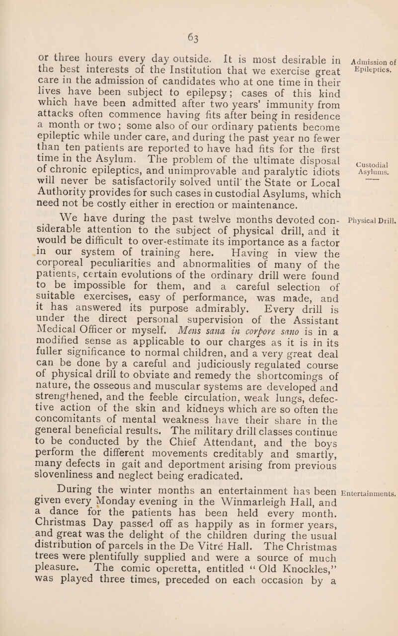 or three hours every day outside. It is most desirable in Admission of the best interests of the Institution that we exercise great Epileptics. care in the admission of candidates who at one time in their lives have been subject to epilepsy; cases of this kind which have been admitted after two years’ immunity from attacks often commence having fits after being in residence a month or two ; some also of our ordinary patients become epileptic while under care, and during the past year no fewer than ten patients are reported to have had fits for the first time in the Asylum. The problem of the ultimate disposal custodial of chronic epileptics, and unimprovable and paralytic idiots Asylums. will never be satisfactorily solved until the State or Local Authority provides for such cases in custodial Asylums, which need not be costly either in erection or maintenance. We have during the past twelve months devoted con- Physical Drill, siderable attention to the subject of physical drill, and it would be difficult to over-estimate its importance as a factor in our system of training here. Having in view the corporeal peculiarities and abnormalities of many of the patients, certain evolutions of the ordinary drill were found to be impossible for them, and a careful selection of suitable exercises, easy of performance, was made, and it has answered its purpose admirably. Every drill is under the direct personal supervision of the Assistant Medical Officer or myself. Mens sana in corpore sano is in a modified sense as applicable to our charges as it is in its fuller significance to normal children, and a very great deal can be done by a careful and judiciously regulated course of physical drill to obviate and remedy the shortcomings of nature, the osseous and muscular systems are developed and strengthened, and the feeble circulation, weak lungs, defec¬ tive action of the skin and kidneys which are so often the concomitants of mental weakness have their share in the general beneficial results. The military drill classes continue to be conducted by the Chief Attendant, and the boys perform the different movements creditably and smartly, many defects in gait and deportment arising from previous slovenliness and neglect being eradicated. During the winter months an entertainment has been Entertainments, given every Monday evening in the Winmarleigh Hall, and a dance for the patients has been held every month. Christmas Day passed off as happily as in former years, and great was the delight of the children during the usual distribution of parcels in the De Vitre Hall. The Christmas trees were plentifully supplied and were a source of much pleasure. ^The comic operetta, entitled “ Old Knockles,” was played three times, preceded on each occasion by a