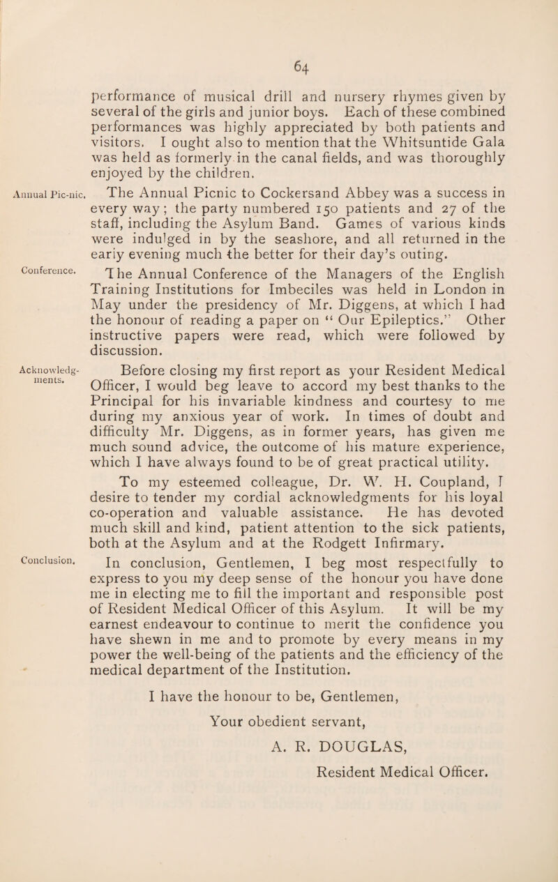 Annual Pic-nic. Conference. Acknowledg¬ ments. Conclusion. performance of musical drill and nursery rhymes given by several of the girls and junior boys. Each of these combined performances was highly appreciated by both patients and visitors. I ought also to mention that the Whitsuntide Gala was held as formerly in the canal fields, and was thoroughly enjoyed by the children. The Annual Picnic to Cockersand Abbey was a success in every way; the party numbered 150 patients and 27 of the staff, including the Asylum Band. Games of various kinds were indulged in by the seashore, and all returned in the eariy evening much the better for their day’s outing. 1 he Annual Conference of the Managers of the English Training Institutions for Imbeciles was held in London in May under the presidency of Mr. Diggens, at which I had the honour of reading a paper on “ Our Epileptics.” Other instructive papers were read, which were followed by discussion. Before closing my first report as your Resident Medical Officer, I would beg leave to accord my best thanks to the Principal for his invariable kindness and courtesy to me during my anxious year of work. In times of doubt and difficulty Mr. Diggens, as in former years, has given me much sound advice, the outcome of his mature experience, which I have always found to be of great practical utility. To my esteemed colleague, Dr. W. H. Coupland, I desire to tender my cordial acknowledgments for his loyal co-operation and valuable assistance. He has devoted much skill and kind, patient attention to the sick patients, both at the Asylum and at the Rodgett Infirmary. In conclusion, Gentlemen, I beg most respectfully to express to you my deep sense of the honour you have done me in electing me to fill the important and responsible post of Resident Medical Officer of this Asylum. It will be my earnest endeavour to continue to merit the confidence you have shewn in me and to promote by every means in my power the well-being of the patients and the efficiency of the medical department of the Institution. I have the honour to be, Gentlemen, Your obedient servant, A. R. DOUGLAS, Resident Medical Officer.