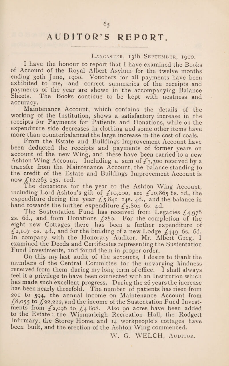 6j AUDITOR’S REPORT. Lancaster, 13th September, 1900. I have the honour to report that I have examined the Books of Account of the Royal Albert Asylum for the twelve months ending 30th June, 1900. Vouchers for all payments have been exhibited to me, and correct summaries of the receipts and payments of the year are shown in the accompanying Balance Sheets, The Books continue to be kept with neatness and accuracy. Maintenance Account, which contains the details of the working of the Institution, shows a satisfactory increase in the receipts for Payments for Patients and Donations, while on the expenditure side decreases in clothing and some other items have more than counterbalanced the large increase in the cost of coals. From the Estate and Buildings Improvement Account have been deducted the receipts and payments of former years on account of the new Wing, and these have been carried to a new Ashton Wing Account. Including a sum of ^3,300 received by a transfer from the Maintenance Account, the balance standing to the credit of the Estate and Buildings Improvement Account is now ^12,263 13s. iod. The donations for the year to the Ashton Wing Account, including Lord Ashton’s gift of ^10,000, are ^10,865 6s. 8d., the expenditure during the year 5,841 14s. 4d., and the balance in hand towards the further expenditure ^5,804 6s. 4d. The Sustentation Fund has received from Legacies ^4,976 2s. 6d., and from Donations ^280. For the completion of the eight new Cottages there has been a further expenditure of ^*2,107 os. 4d., and for the building of a new Lodge ^449 6s. 6d. In company with the Honorary Auditor, Mr. Albert Greg, I examined the Deeds and Certificates representing the Sustentation Fund Investments, and found them in proper order. On this my last audit of the accounts, I desire to thank the members of the Central Committee for the unvarying kindness received from them during my long term of office. I shall always feel it a privilege to have been connected with an Institution which has made such excellent progress. During the 26 years the increase has been nearly threefold. The number of patients has risen from 201 to 594, the annual income on Maintenance Account from ^8,055 to ^*22,222, and the income of the Sustentation Fund Invest¬ ments from ^2,096 to £\ 808. Also 90 acres have been added to the Estate ; the Winmarleigh Recreation Hall, the Rodgett Infirmary, the Storey Home, and 14 workpeople’s cottages have been built, and the erection of the Ashton Wing commenced. W. G. WELCH, Auditor.