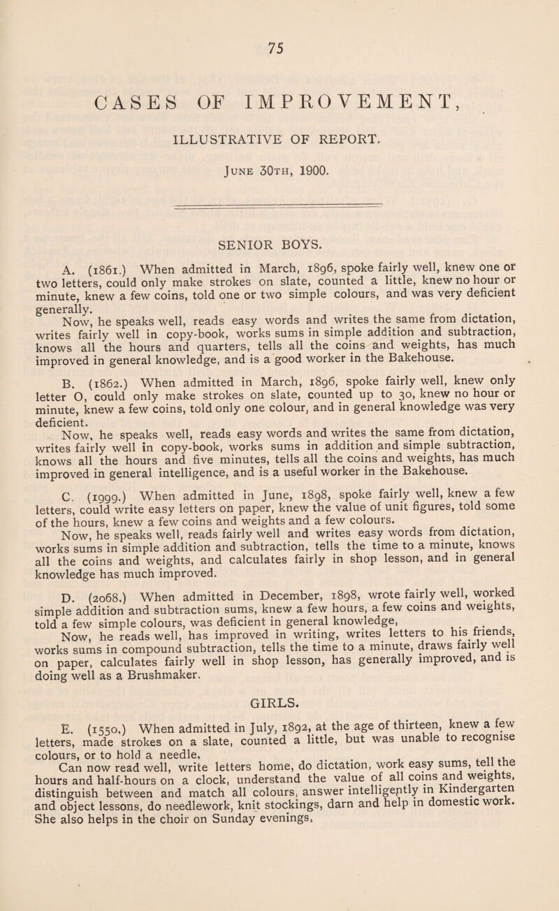 CASES OF IMPROVEMENT, ILLUSTRATIVE OF REPORT. June 30th, 1900. SENIOR BOYS. A. (1861.) When admitted in March, 1896, spoke fairly well, knew One or two letters, could only make strokes on slate, counted a little, knew no hour or minute, knew a few coins, told one or two simple colours, and was very deficient generally. Now, he speaks well, reads easy words and writes the same from dictation, writes fairly well in copy-book, works sums in simple addition and subtraction, knows all the hours and quarters, tells all the coins and weights, has much improved in general knowledge, and is a good worker in the Bakehouse. B. (1862.) When admitted in March, 1896, spoke fairly well, knew only letter O, could only make strokes on slate, counted up to 30, knew no hour or minute, knew a few coins, told only one colour, and in general knowledge was very deficient. Now, he speaks well, reads easy words and writes the same from dictation, writes fairly well in copy-book, works sums in addition and simple subtraction, knows all the hours and five minutes, tells all the coins and weights, has much improved in general intelligence, and is a useful worker in the Bakehouse. C. (1999.) When admitted in June, 1898, spoke fairly well, knew a few letters, could write easy letters on paper, knew the value of unit figures, told some of the hours, knew a few coins and weights and a few colours. Now, he speaks well, reads fairly well and writes easy words from dictation, works sums in simple addition and subtraction, tells the time to a minute, knows all the coins and weights, and calculates fairly in shop lesson, and in general knowledge has much improved. D. (2068.) When admitted in December, 1898, wrote fairly well, worked simple addition and subtraction sums, knew a few hours, a few coins and weights, told a few simple colours, was deficient in general knowledge, . Now, he reads well, has improved in writing, writes, letters to his. friends, works sums in compound subtraction, tells the time to a minute, draws fairly wel on paper, calculates fairly well in shop lesson, has generally improved, and is doing well as a Brushmaker. GIRLS. E. (1550,) When admitted in July, 1892, at the age of thirteen, knew a few letters, made strokes on a slate, counted a little, but was unable to recognise colours, or to hold a needle. .. , Can now read well, write letters home, do dictation, work easy sums, tell the hours and half-hours on a clock, understand the value of all coins and weig ts, distinguish between and match all colours, answer intelligently in Kindergarten and object lessons, do needlework, knit stockings, darn and help in domestic wor . She also helps in the choir on Sunday evenings,