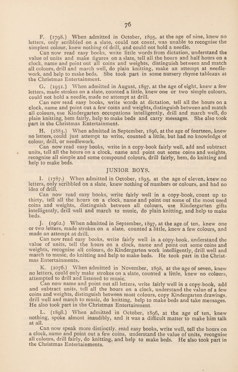 F. (1798.) When admitted in October, 1895, at the age of nine, knew no letters, only scribbled on a slate, could not count, was unable to recognise the simplest colour, knew nothing of drill, and could not hold a needle. Can now read easy books, write little words from dictation, understand the value of units and make figures on a slate, tell all the hours and half hours on a clock, name and point out all coins and weights, distinguish between and match all colours, drill and march well, do plain knitting, make an attempt at needle¬ work, and help to make beds. She took part in some nursery rhyme tableaux at the Christmas Entertainment. G. (1951.) When admitted in August, 1897, at the age of eight, knew a few letters, made strokes on a slate, counted a little, knew one or two simple colours, could not hold a needle, made no attempt at drill. Can now read easy books, write words at dictation, tell all the hours on a clock, name and point out a few coins and weights, distinguish between and match all colours, use Kindergarten occupations intelligently, drill and march well, do plain knitting, hem fairly, help to make beds and carry messages. She also took part in the Christmas Entertainment. H. (1883.) When admitted in September, 1896, at the age of fourteen, knew no letters, could just attempt to write, counted a little, but had no knowledge of colour, drill, or needlework. Can now read easy books, write in a copy-book fairly well, add and subtract units, tell all the hours on a clock, name and point out some coins and weights, recognise all simple and some compound colours, drill fairly, hem, do knitting and help to make beds. JUNIOR BOYS. I. (1787.) When admitted in October, 1895, at the age of eleven, knew no letters, only scribbled on a slate, knew nothing of numbers or colours, and had no idea of drill. Can now read easy books, write fairly well in a copy-book, count up to thirty, tell all the hours on a clock, name and point out some of the most used coins and weights, distinguish between all colours, use Kindergarten gifts intelligently, drill well and march to music, do plain knitting, and help to make beds. J. (1962.) When admitted in September, 1897, at the age of ten, knew one or two letters, made strokes on a slate, counted a little, knew a few colours, and made an attempt at drill. Can now read easy books, write fairly well in a copy-book, understand the value of units, tell the hours on a clock, name and point out some coins and weights, recognise all colours, do Kindergarten work intelligently, drill well and march to music, do knitting and help to make beds. He took part in the Christ¬ mas Entertainments. K. (2076.) When admitted in November, 1898, at the age of seven, knew no letters, could only make strokes on a slate, counted a little, knew no colours, attempted to drill and listened to music. Can now name and point out all letters, write fairly well in a copy-book, add and subtract units, tell all the hours on a clock, understand the value of a few coins and weights, distinguish between most colours, copy Kindergarten drawings, drill well and march to music, do knitting, help to make beds and take messages. He also took part in the Christmas Entertainment. L. (1898.) When admitted in October, 1896, at the age of ten, knew nothing, spoke almost inaudibly, and it was a difficult matter to make him talk at all. Can now speak more distinctly, read easy books, write well, tell the hours on a clock, name and point out a few coins, understand the value of units, recognise all colours, drill fairly, do knitting, and help to make beds. He also took part in the Christmas Entertainments.