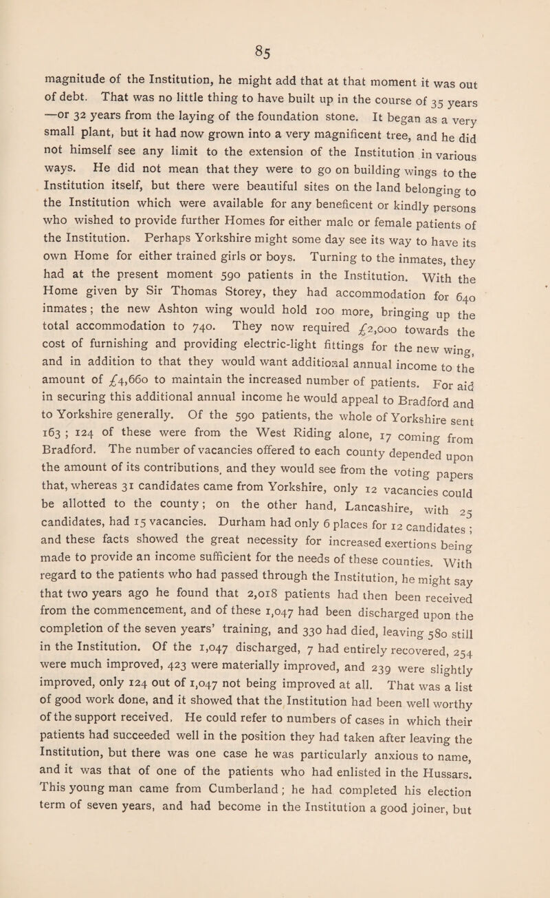 magnitude of the Institution, he might add that at that moment it was out of debt. That was no little thing to have built up in the course of 35 years —or 32 years from the laying of the foundation stone. It began as a very small plant, but it had now grown into a very magnificent tree, and he did not himself see any limit to the extension of the Institution in various ways. He did not mean that they were to go on building wings to the Institution itself, but there were beautiful sites on the land belonging to the Institution which were available for any beneficent or kindly persons who wished to provide further Homes for either male or female patients of the Institution. Perhaps Yorkshire might some day see its way to have its own Home for either trained girls or boys. Turning to the inmates, they had at the present moment 590 patients in the Institution. With the Home given by Sir Thomas Storey, they had accommodation for 640 inmates ; the new Ashton wing would hold 100 more, bringing up the total accommodation to 740. They now required £2,000 towards the cost of furnishing and providing electric-light fittings for the new wine* and in addition to that they would want additional annual income to the amount of ^4,660 to maintain the increased number of patients. For aid in securing this additional annual income he would appeal to Bradford and to Yorkshire generally. Of the 590 patients, the whole of Yorkshire sent 163 ; 124 of these were from, the West Riding alone, 17 coming from Bradford. The number of vacancies offered to each county depended upon the amount of its contributions, and they would see from the voting papers that, whereas 31 candidates came from Yorkshire, only 12 vacancies could be allotted to the county; on the other hand, Lancashire, with 25 candidates, had 15 vacancies. Durham had only 6 places for 12 candidates • and these facts showed the great necessity for increased exertions being made to provide an income sufficient for the needs of these counties With regard to the patients who had passed through the Institution, he might say that two years ago he found that 2,018 patients had then been received from the commencement, and of these 1,047 had been discharged upon the completion of the seven years’ training, and 330 had died, leaving 580 still in the Institution. Of the 1,047 discharged, 7 had entirely recovered, 254 were much improved, 423 were materially improved, and 239 were slightly improved, only 124 out of 1,047 nofc being improved at all. That was a list of good work done, and it showed that the Institution had been well worthy of the support received. He could refer to numbers of cases in which their patients had succeeded well in the position they had taken after leaving the Institution, but there was one case he was particularly anxious to name, and it was that of one of the patients who had enlisted in the Hussars. This young man came from Cumberland ; he had completed his election term of seven years, and had become in the Institution a good joiner, but