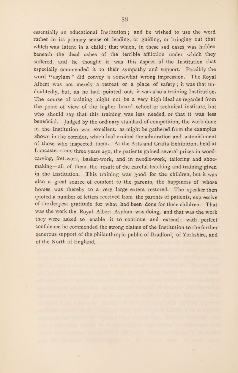 essentially an educational Institution ; and he wished to use the word rather in its primary sense ol leading, or guiding, or bringing out that which was latent in a child ; that which, in these sad cases, was hidden beneath the dead ashes of the terrible affliction under which they suffered, and he thought it was this aspect of the Institution that especially commended it to their sympathy and support. Possibly the word “asylum” did convey a somewhat wrong impression. The Royal Albert was not merely a retreat or a place of safety ; it was that un¬ doubtedly, but, as he had pointed out, it was also a training Institution. The course of training might not be a very high ideal as regarded from the point of view of the higher board school or technical institute, but who should say that this training was less needed, or that it was less beneficial. Judged by the ordinary standard of competition, the work done in the Institution was excellent, as might be gathered from the examples shown in the corridor, which had excited the admiration and astonishment of those who inspected them. At the Arts and Crafts Exhibition, held at Lancaster some three years ago, the patients gained several prizes in wood¬ carving, fret-work, basket-work, and in needle-work, tailoring and shoe¬ making—all of them the result of the careful teaching and training given in the Institution. This training was good for the children, but it was also a great source ot comfort to the parents, the happiness of whose homes was thereby to a very large extent restored. The speaker then quoted a number of letters received from the parents of patients, expressive of the deepest gratitude for what had been done for their children. That was the work the Royal Albert Asylum was doing, and that was the work they were asked to enable it to continue and extend; with perfect confidence he commended the strong claims of the Institution to the further generous support of the philanthropic public of Bradford, of Yorkshire, and of the North of England.