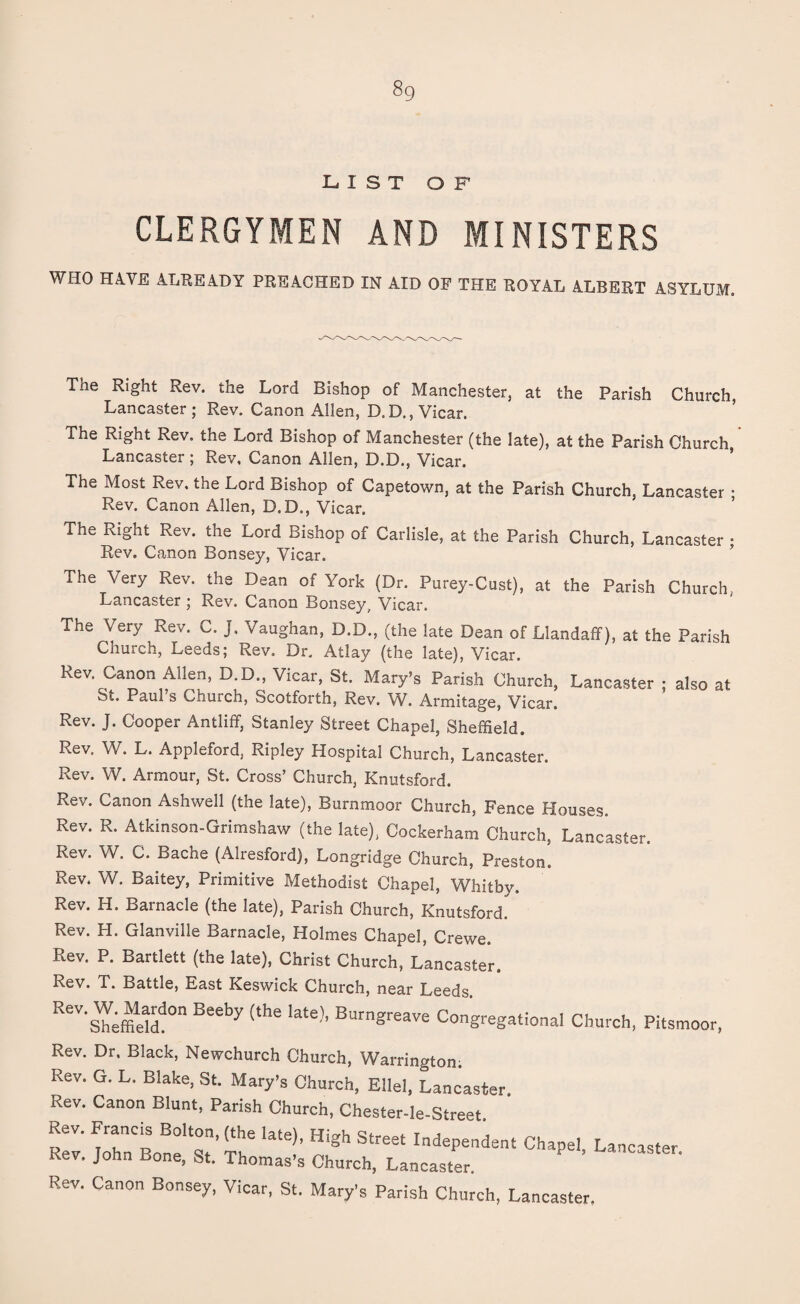 8g LIST OF CLERGYMEN AND MINISTERS WHO HAVE ALREADY PREACHED IN AID OF THE ROYAL ALBERT ASYLUM. Tne Right Rev. the Lord Bishop of Manchester, at the Parish Church, Lancaster; Rev. Canon Allen, D.D., Vicar. The Right Rev. the Lord Bishop of Manchester (the late), at the Parish Church, Lancaster ; Rev, Canon Allen, D.D., Vicar. The Most Rev. the Lord Bishop of Capetown, at the Parish Church, Lancaster • Rev. Canon Allen, D.D., Vicar. The Right Rev. the Lord Bishop of Carlisle, at the Parish Church, Lancaster • Rev. Canon Bonsey, Vicar. The Very Rev. the Dean of York (Dr. Purey-Cust), at the Parish Church, Lancaster ; Rev. Canon Bonsey, Vicar. The Very Rev. C. J. Vaughan, D.D., (the late Dean of Llandaff), at the Parish Church, Leeds; Rev. Dr. Atlay (the late), Vicar. Rev. Canon Allen, D.D., Vicar, St. Mary’s Parish Church, Lancaster : also at St. Paul’s Church, Scotforth, Rev. W. Armitage, Vicar. Rev. J. Cooper Antliff, Stanley Street Chapel, Sheffield. Rev. W. L. Appleford, Ripley Hospital Church, Lancaster. Rev. W. Armour, St. Cross’ Church, Knutsford. Rev. Canon Ashwell (the late), Burnmoor Church, Fence Houses. Rev. R. Atkinson-Grimshaw (the late), Cockerham Church, Lancaster. Rev. W. C. Bache (Alresford), Longridge Church, Preston. Rev. W. Baitey, Primitive Methodist Chapel, Whitby. Rev. H. Barnacle (the late), Parish Church, Knutsford.^ Rev. H. Glanville Barnacle, Holmes Chapel, Crewe. Rev. P. Bartlett (the late), Christ Church, Lancaster. Battle, East Keswick Church, near Leeds ReV's“dd0n Beeby (the late)’ B”g-ave Congregational Church, Pitsmoor, Rev. Dr, Black, Newchurch Church, Warrington. Rev. G. L. Blake, St. Mary’s Church, Ellel, Lancaster. Rev. Canon Blunt, Parish Church, Chester-le-Street Rev. Francis Bolton, (the late), High Street Independent Chape! Lancaster Rev. John Bone, St. Thomas’s Church, Lancaster. ' ’ Rev. Canon Bonsey, Vicar, St. Mary’s Parish Church, Lancaster.