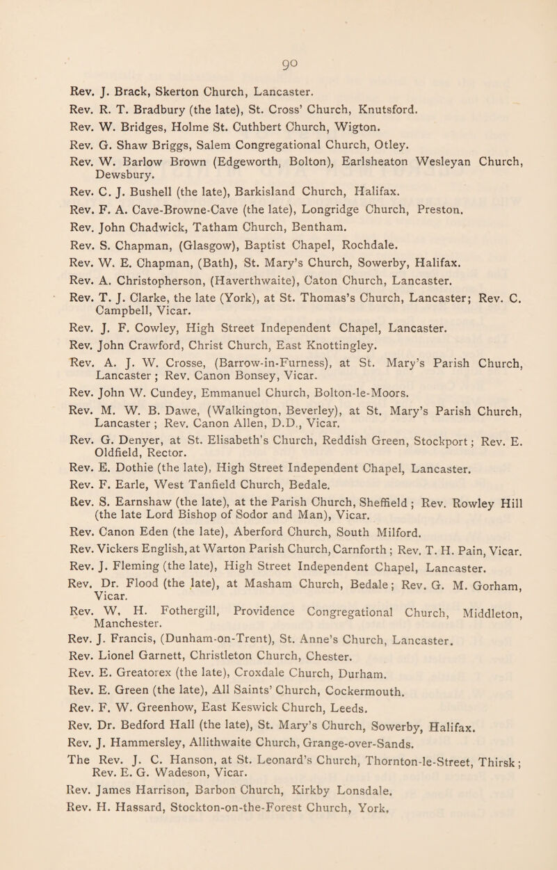 Rev. J. Brack, Skerton Church, Lancaster. Rev. R. T. Bradbury (the late), St. Cross’ Church, Knutsford. Rev. W. Bridges, Holme St. Cuthbert Church, Wigton. Rev. G. Shaw Briggs, Salem Congregational Church, Otley. Rev. W. Barlow Brown (Edgeworth, Bolton), Earlsheaton Wesleyan Church, Dewsbury. Rev. C. J. Bushell (the late), Barkisland Church, Halifax. Rev. F. A. Cave-Browne-Cave (the late), Longridge Church, Preston. Rev. John Chadwick, Tatham Church, Bentham. Rev. S. Chapman, (Glasgow), Baptist Chapel, Rochdale. Rev. W. E. Chapman, (Bath), St. Mary’s Church, Sowerby, Halifax. Rev. A. Christopherson, (Haverthwaite), Caton Church, Lancaster. Rev. T. J. Clarke, the late (York), at St. Thomas’s Church, Lancaster; Rev. C. Campbell, Vicar. Rev. J. F. Cowley, High Street Independent Chapel, Lancaster. Rev. John Crawford, Christ Church, East Knottingley. Rev. A. J. W. Crosse, (Barrow-in-Furness), at St. Mary’s Parish Church, Lancaster ; Rev. Canon Bonsey, Vicar. Rev. John W. Cundey, Emmanuel Church, Bolton-le-Moors. Rev. M. W. B. Dawe, (Walkington, Beverley), at St. Mary’s Parish Church, Lancaster ; Rev. Canon Allen, D.D,, Vicar. Rev. G. Denyer, at St. Elisabeth’s Church, Reddish Green, Stockport; Rev. E. Oldfield, Rector. Rev. E. Dothie (the late), High Street Independent Chapel, Lancaster. Rev. F. Earle, West Tanfield Church, Bedale. Rev. S. Earnshaw (the late), at the Parish Church, Sheffield ; Rev. Rowley Hill (the late Lord Bishop of Sodor and Man), Vicar. Rev. Canon Eden (the late), Aberford Church, South Milford. Rev. Vickers English, at Warton Parish Church, Carnforth ; Rev. T. H. Pain, Vicar. Rev. J. Fleming (the late), High Street Independent Chapel, Lancaster. Rev. Dr. Flood (the late), at Masham Church, Bedale; Rev. G. M. Gorham, Vicar. Rev. W, H. Fothergill, Providence Congregational Church, Middleton, Manchester. Rev. J. Francis, (Dunham-on-Trent), St. Anne’s Church, Lancaster. Rev. Lionel Garnett, Christleton Church, Chester. Rev. E. Greatorex (the late), Croxdale Church, Durham. Rev. E. Green (the late), All Saints’ Church, Cockermouth. Rev. F. W. Greenhow, East Keswick Church, Leeds. Rev. Dr. Bedford Hall (the late), St. Mary’s Church, Sowerby, Halifax. Rev. J. Hammersley, Allithwaite Church, Grange-over-Sands. The Rev. J. C. Hanson, at St. Leonard’s Church, Thornton-le-Street, Thirsk ; Rev. E. G. Wadeson, Vicar. Rev. James Harrison, Barbon Church, Kirkby Lonsdale. Rev. H. Hassard, Stockton-on-the-Forest Church, York,
