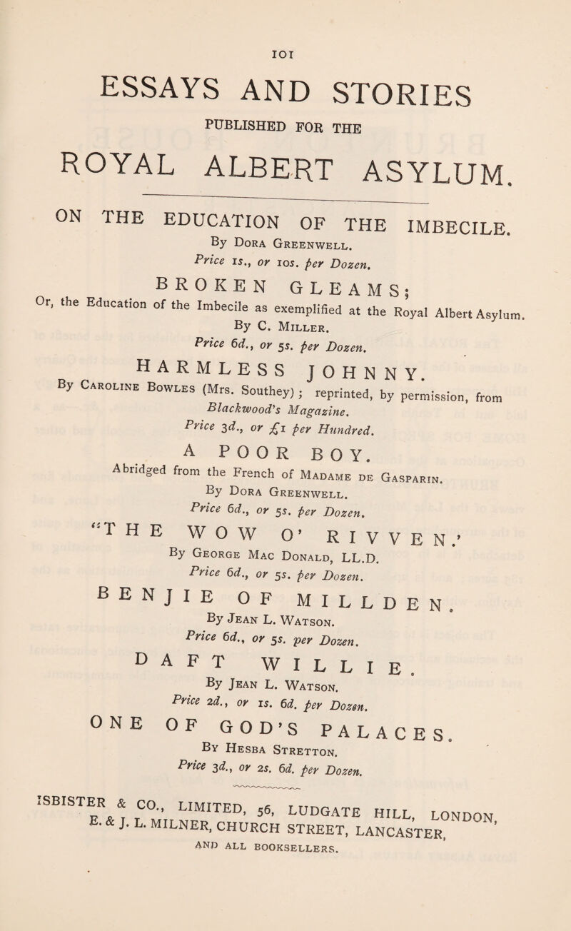 IOI ESSAYS AND STORIES PUBLISHED FOR THE ROYAL ALBERT ASYLUM. ON THE EDUCATION OF THE IMBECILE. By Dora Greenwell. Price is., or ios. per Dozen. BROKEN GLEAMS; Or, the Education of the Imbecile as exemplified at the Royal Albert Asylum. By C. Miller. Price 6d., or 5s. per Dozen. harmless johnny By Caroline Bowles (Mrs. Southey,; reprinted, by permission, from Blackwood's Magazine. 1 Vlce 3^-j or £1 per Hundred. A POOR BOY. Abridged from the French of Madame de Gasparin. By Dora Greenwell. Price 6d., or 55. per Dozen. ,:T H E wow O’ RIVVEN.1 By George Mac Donald, LL.D. Price 6d., or 5s. per Dozen. BENJIE of m i l l d e n , By Jean L. Watson. Price 6d., or 55. per Dozen. DAFT WILLIE. By Jean L. Watson. Price 2d., or is. 6d. per Dozen. ONE OF GOD’S PALACES. By Hesba Stretton. Price 3d., or 2s. 6d. per Dozen. T i SBISTER & CO., LIMITED, 56, E. & J. L. MILNER, CHURCH LUDGATE HILL, LONDON, STREET, LANCASTER, AND ALL BOOKSELLERS.