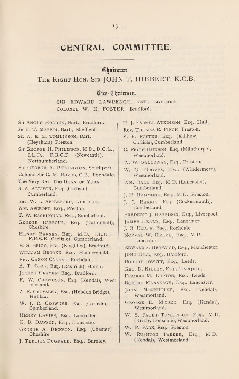 *3 CENTRAL COMMITTEE. <£ jjafrmatt. The Right Hon. Sir JOHN T. HIBBERT, K.C.B. $xw-Chairmen. SIR EDWARD LAWRENCE, Knt., Liverpool. Colonel W. H. FOSTER, Bradford. Sir Angus Holden, Bart., Bradford. Sir F. T. Mappin, Bart., Sheffield. Sir W. E. M. Tomlinson, Bart, (Heysham), Preston. Sir George H. Philipson, M.D., D.C.L., LL.D., F.R.C.P. (Newcastle), Northumberland. Sir George A. Pilkington, Southport. Colonel Sir C. M. Royds, C.B., Rochdale. The Very Rev. The Dean of York. R. A. Allison, Esq. (Carlisle), Cumberland. Rev. W. L. Appleford, Lancaster. Wm. Ascroft, Esq., Preston. T. W. Backhouse, Esq., Sunderland. George Barbour, Esq. (Tattenhall), Cheshire. Henry Barnes, Esq., M.D., LL.D., F.R.S.E. (Carlisle), Cumberland. B. S. Brigg, Esq. (Keighley), Bradford. William Brooke, Esq., Huddersfield. Rev. Canon Clarke, Rochdale. A. T. Clay, Esq. (Rastrick), Halifax. Joseph Craven, Esq., Bradford. F. W. Crewdson, Esq. (Kendal), West¬ morland. A. R. Crossley, Esq. (Hebden Bridge), Halifax. W. I. R. Crowder, Esq. (Carlisle), Cumberland. Henry Davies, Esq., Lancaster. E. B. Dawson, Esq., Lancaster. George A. Dickson, Esq. (Chester), Cheshire. J. Tertius Dugdale, Esq., Burnley. H. J. Farmer-Atkinson, Esq., Hull. Rev. Thomas R. Finch, Preston. S. P. Foster, Esq. (Killhow, Carlisle), Cumberland. C. Frith-Hudson, Esq. (Milnthorpe), Westmorland, W. W. Galloway, Esq., Preston. W. G. Groves, Esq. (Windermere), Westmorland. Wm. Hall, Esq., M.D. (Lancaster), Cumberland. J. H. Hammond, Esq., M.D., Preston. J. J. Harris, Esq. (Cockermouth), Cumberland. Frederic J. Harrison, Esq., Liverpool. James Heald, Esq., Lancaster. J. R. Heape, Esq., Rochdale. Norval W. Helme, Esq., M.P., Lancaster. Edward S. Heywood, Esq., Manchester. John Hill, Esq., Bradford. Robert Jowitt, Esq., Leeds. Geo. D. Killey, Esq., Liverpool. Francis M. Lupton, Esq., Leeds. Robert Mansergh, Esq., Lancaster. John Monkhouse, Esq. (Kendal), Westmorland. George E. M oser, Esq. (Kendal), Westmorland. W. S. Paget-Tomlinson, Esq., M.D. (Kirkby Lonsdale), Westmorland. W. P. Park, Esq., Preston. W. Rushton Parker, Esq., M.D. (Kendal), Westmorland.