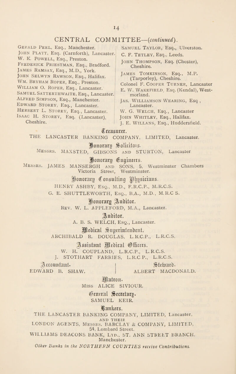 H CENTRAL COMM 1TTEE—{continued). Gerald Peel, Esq., Manchester. John Platt, Esq. (Carnforth), Lancaster. W. K. Powell, Esq., Preston. Frederick Priestman, Esq., Bradford. James Ramsay, Esq., M.D., York. John Selwyn Rawson, Esq., Halifax. Wm. Bryham Roper, Esq., Preston. William O. Roper, Esq., Lancaster. Samuel Satterthwaite, Esq., Lancaster. Alfred Simpson, Esq., Manchester. Edward Storey, Esq., Lancaster. Herbert L. Storey, Esq., Lancaster. Isaac H. Storey, Esq. (Lancaster), Cheshire. Samuel Taylor, Esq., Ulverston. C. F. Tetley, Esq., Leeds. John Thompson, Esq. (Chester), Cheshire. James Tomkinson, Esq., M.P. (Tarporley), Cheshire. Colonel F. Cooper Turner, Lancaster E. W. Wakefield, Esq. (Kendal), West¬ morland. Jas. Williamson Wearing, Esq , Lancaster, W. G. Welch, Esq., Lancaster John Whitley, Esq., Halifax. J. E. Willans, Esq., Huddersfield. Crca surer. THE LANCASTER BANKING COMPANY, LIMITED, Lancaster, Jonorarg JSoIicitois. Messrs. MAXSTED,” GIBSONS and STURTON, Lancaster Jonorarg engineers. Messrs. JAMES MANSERGH and SONS, 5, Westminster Chambers Victoria Street, Westminster. Honorary Consulting |jljgsxcians. HENRY ASHBY, Esq., M.D., F.R.C.P., M.R.C.S. G. E. SHUTTLEWORTH, Esq., B.A., M.D., M.R.CS. Jonorarg ^ubitor. Rev. W. L. APPLEFORD, M.A., Lancaster. ^nbitor. A. B. S. WELCH, Esq., Lancaster. Jltrbicai JSujjrrxnlenbrnt ARCHIBALD R. DOUGLAS, L.R.C.P., L.R.C.S. Assistant gpebical (Officers. W. H. COUPLAND, L.R.C.P., L.R.C.S. J. STOTHART FARRIES, L.R.C.P., L.R.C.S. Accountant. j jltetoarb. EDWARD B. SHAW. | ALBERT MACDONALD. Hlairon. Miss ALICE SIVIOUR. General J&mrtarg. SAMUEL KEIR. 1 ankers. THE LANCASTER BANKING COMPANY, LIMITED, Lancaster, AND THEIR LONDON AGENTS, Messrs. BARCLAY & COMPANY, LIMITED, 54, Lombard Street. WILLIAMS DEACONS BANK, Ltd.. ST. ANN STREET BRANCH, Manchester. Other hanks in the NORTHERN COUNTIES receive Contributions.