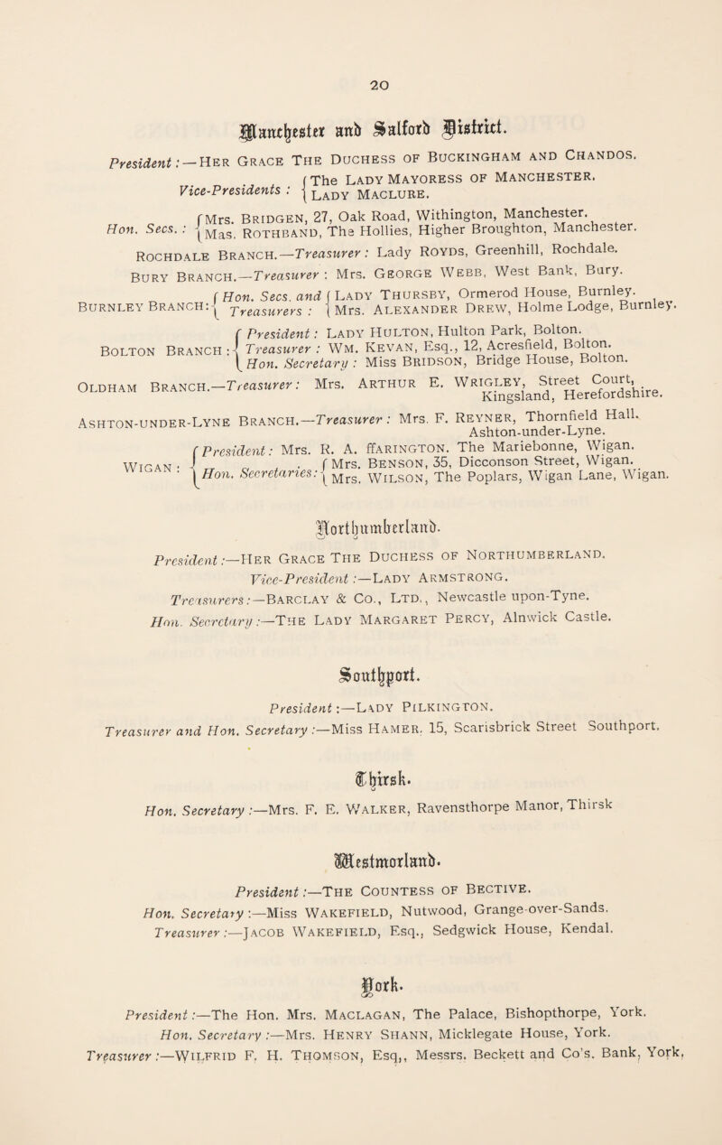 gtantbtsftt anb Salforb district. President:-Her Grace The Duchess of Buckingham and Chandos. (The Lady Mayoress of Manchester. Vice-Presidents . j lady Maclure. rMrs. Bridgen, 27, Oak Road, Withington, Manchester Hon. Secs. : |Mas Rothband, The Hollies, Higher Broughton, Manchester. Rochdale Branch.—Treasurer: Lady Royds, Greenhill, Rochdale. Bury Branch.—Treasurer : Mrs. George Webb, West Bank, Bury. [Hon. Secs and (Lady Thursby, Ormerod House, Burnley. Burnley Branch: j Treasurers : Mrs. Alexander Drew, Holme Lodge, Burnley. Bolton Branch : President: Lady Hulton, Hulton Park, Bolton. Treasurer : WM, Kevan, Esq., 12, Acresfield, Bolton. Hon. Secretary : Miss Bridson, Bridge House, Bolton. Oldham Branch.—Treasurer: Mrs. Arthur E. Wrigley, Street Court, Kingsland, Herefordshire. Ashton-under-Lyne Branch.—Treasurer: Mrs. F. Reyner, Thornfield Hall. Ashton-under-Lyne. R. A. ffARiNGTON. The Mariebonne, Wigan. f Mrs. Benson, 35, Dicconson Street, Wigan. \Mrs. Wilson, The Poplars, Wigan Lane, Wigan. Wigan { President: Mrs. Hon. Secretaries: Mortbitmberlattb. VJ President:— Her Grace The Duchess of Northumberland. Vice-President:—Lady Armstrong. Treasurers:—Barclay & Co., Ltd,, Newcastle upon-Tyne. Hon. Secretary .—The Lady Margaret Percy, Alnwick Castle. PresidentLady Pilkington. Treasurer and Hon. Secretary /—Miss Hamer. 15, Scarisbrick Street Southport. % Cbtrsk. o Hon. Secretary Mrs. F. E. Walker, Ravensthorpe Manor, Thirsk Mestmorlnnb. President .—The Countess of Bective. Hon. Secretary :—Miss Wakefield, Nutwood, Grange-over-Sands. Treasurer:—Jacob Wakefield, Esq., Sedgwick House, Kendal. fJork- GO President:—The Hon. Mrs. Maclagan, The Palace, Bishopthorpe, York. Hon. Secretary :—Mrs. Henry Shann, Micklegate House, York. Treasurer:—Wilfrid F. H. Thomson, Esq,, Messrs. Beckett and Co’s. Bank, York.