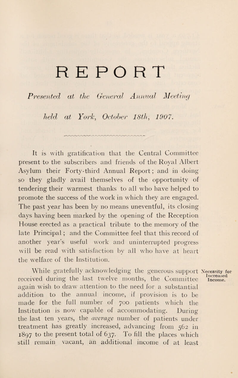 REPORT Presented at the General Annual Meeting held at York, October 18th, 1907. It is with gratification that the Central Committee present to the subscribers and friends of the Royal Albert Asylum their Forty-third Annual Report; and in doing so they gladly avail themselves of the opportunity of tendering their warmest thanks to all who have helped to promote the success of the work in which they are engaged. The past year has been by no means uneventful, its closing days having been marked by the opening of the Reception House erected as a practical tribute to the memory of the late Principal; and the Committee feel that this record of another year’s useful work and uninterrupted progress will be read with satisfaction by all who have at heart the welfare of the Institution. While gratefully acknowledging the generous support I received during the last twelve months, the Committee again wish to draw attention to the need for a substantial addition to the annual income, if provision is to be made for the full number of 700 patients which the Institution is now capable of accommodating. During the last ten years, the average number of patients under treatment has greatly increased, advancing from 562 in 1897 to the present total of 637. To fill the places which still remain vacant, an additional income of at least Necessity for Increased Income.