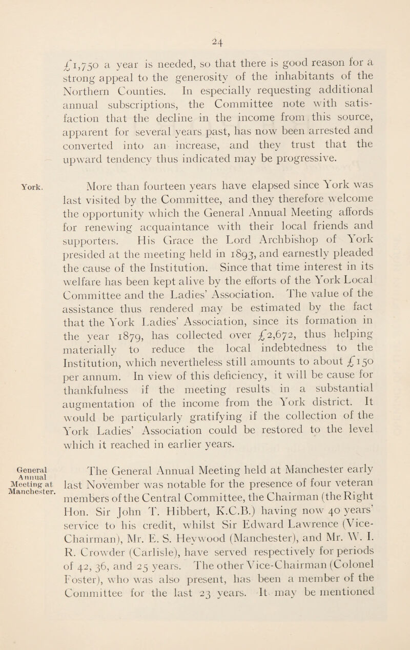 York, General A nnual Meeting at. Manchester, £1,750 a year is needed, so that there is good reason ior a strong appeal to the generosity of the inhabitants of the Northern Counties. In especially requesting additional annual subscriptions, the Committee note with satis¬ faction that the decline in the income from this source, apparent for several years past, has now been arrested and converted into an increase, and they trust that the upward tendency thus indicated may be progressive. More than fourteen years have elapsed since A ork was last visited by the Committee, and they therefore welcome the opportunity which the General Annual Meeting affords for renewing acquaintance with their local friends and supporters. His Grace the Lord Archbishop of A ork presided at the meeting held in 1893, and earnestly pleaded the cause of the Institution. Since that time interest in its welfare has been kept alive by the efforts of the A ork Local Committee and the Ladies’ Association. The value of the assistance thus rendered may be estimated by the fact that the AAirk Ladies’ Association, since its formation in the year 1879, has collected over £2,672, thus helping materially to reduce the local indebtedness to the Institution, which nevertheless still amounts to about £*15° per annum. In view of this deficiency, it will be cause for thankfulness if the meeting results in a substantial augmentation of the income from the A ork district. It would be particularly gratifying if the collection of the AVrk Ladies’ Association could be restored to the level which it reached in earlier years. The General Annual Meeting held at Manchester early last November was notable for the presence of four veteran members of the Central Committee, the Chairman (the Right Hon. Sir John T. Hibbert, K.C.B.) having now 40 years’ service to Iris credit, whilst Sir Edward Lawrence (Vice- Chairman), Mr. E. S. Hevwood (Manchester), and Mr. A . I. R. Crowder (Carlisle), have served respectively for periods of 42, 36, and 25 years. The other ATce-Chairman (Colonel Foster), who was also present, has been a member of the Committee for the last 23 years. It may be mentioned