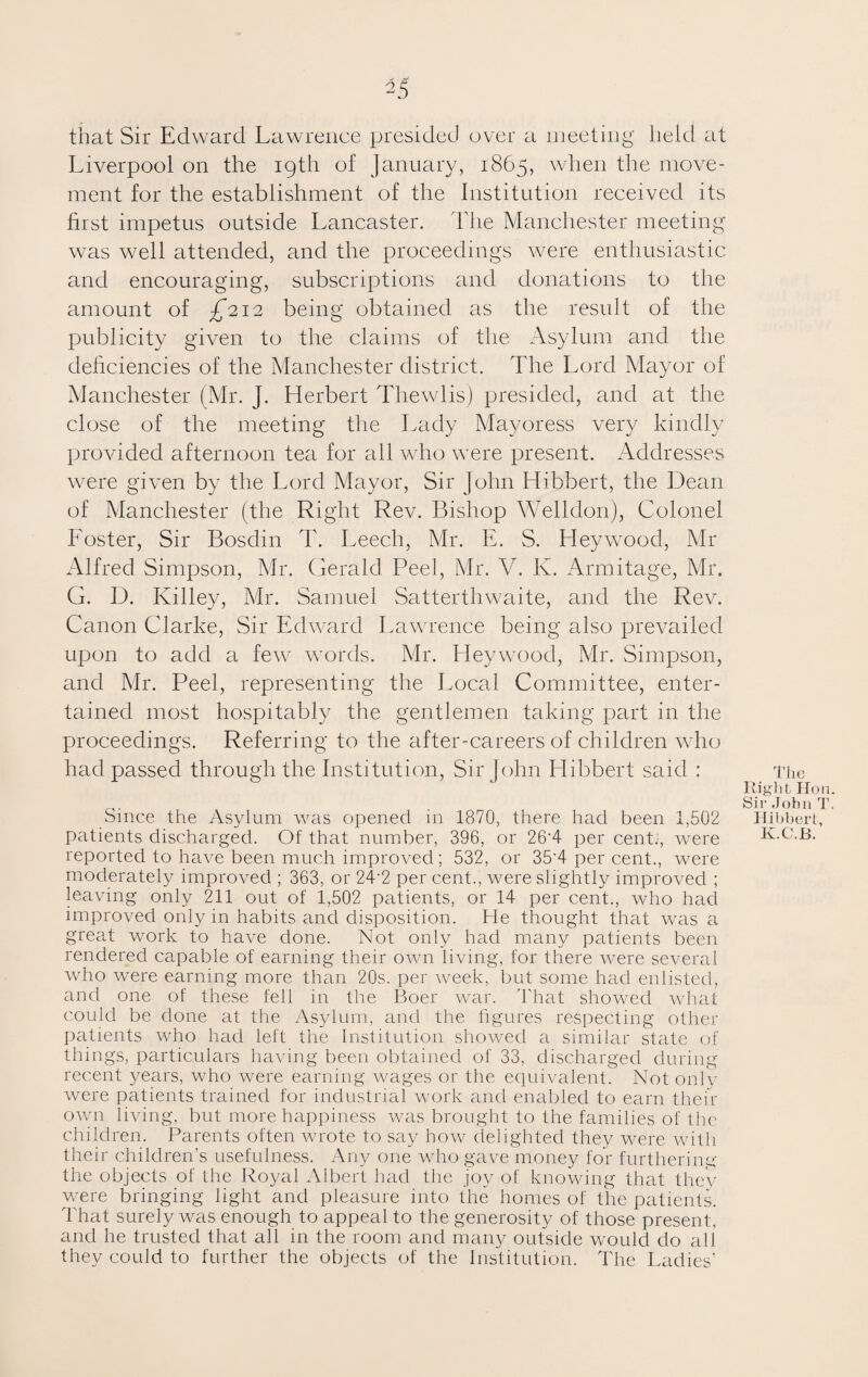 that Sir Edward Lawrence presided over a meeting held at Liverpool on the igth of January, 1865, when the move¬ ment for the establishment of the Institution received its first impetus outside Lancaster. The Manchester meeting was well attended, and the proceedings were enthusiastic and encouraging, subscriptions and donations to the amount of ^212 being obtained as the result of the publicity given to the claims of the Asylum and the deficiencies of the Manchester district. The Lord Mayor of Manchester (Mr. J. Herbert Thewlis) presided, and at the close of the meeting the Lady Mayoress very kindly provided afternoon tea for all who were present. Addresses were given by the Lord Mayor, Sir John Llibbert, the Dean of Manchester (the Right Rev. Bishop Welldon), Colonel Loster, Sir Bosdin T. Leech, Mr. E. S. Hey wood, Mr Alfred Simpson, Mr. Gerald Peel, Mr. V. K. Armitage, Mr. G. D. Killey, Mr. Samuel Satterthwaite, and the Rev. Canon Clarke, Sir Edward Lawrence being also prevailed upon to add a few words. Mr. Heywood, Mr. Simpson, and Mr. Peel, representing the Local Committee, enter¬ tained most hospitably the gentlemen taking part in the proceedings. Referring to the after-careers of children who had passed through the Institution, Sir John Hibbert said : Since the Asylum was opened in 1870, there had been 1,502 patients discharged. Of that number, 396, or 26'4 per cent.1, were reported to have been much improved; 532, or 35'4 per cent., were moderately improved ; 363, or 24‘2 per cent., were slightly improved ; leaving only 211 out of 1,502 patients, or 14 per cent., who had improved only in habits and disposition. He thought that was a great work to have done. Not only had many patients been rendered capable of earning their own living, for there were several who were earning more than 20s. per week, but some had enlisted, and one of these fell in the Boer war. That showed what could be done at the Asylum, and the figures respecting other patients who had left the Institution showed a similar state of things, particulars having been obtained of 33, discharged during recent years, who were earning wages or the equivalent. Not only were patients trained for industrial work and enabled to earn their own living, but more happiness was brought to the families of the children. Parents often wrote to say how delighted they were with their children’s usefulness. Any one who gave money for furthering the objects of the Royal Albert had the joy of knowing that they were bringing light and pleasure into the homes of the patients. That surely was enough to appeal to the generosity of those present , and he trusted that all in the room and many outside would do all they could to further the objects of the Institution. The Ladies’ The Right Hon Sir John T Hibbert, K.C.B.