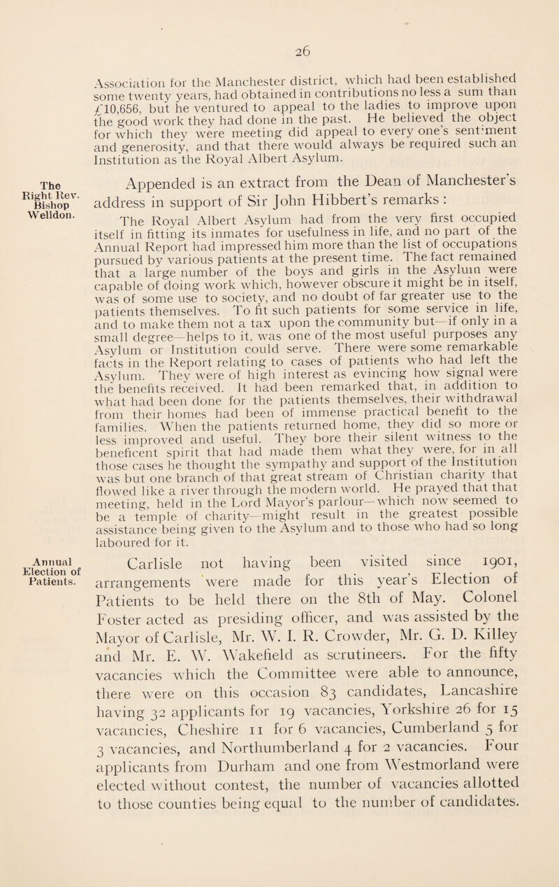 Association for the Manchester district, which had been established some twenty years, had obtained in contributions no less a sum than -610,656, but he ventured to appeal to the ladies to improve upon the good work they had done in the past. He believed the object for which they were meeting did appeal to every one s sentiment and generosity, and that there would always be required such an Institution as the Royal Albert Asylum. The Right Rev. Bishop Welldon. Appended is an extract from the Dean of Manchester’s address in support of Sir John Hibbert’s remarks : The Royal Albert Asylum had from the very first occupied itself in fitting its inmates for usefulness in life, and no part of the Annual Report had impressed him more than the list of occupations pursued by various patients at the present time. The fact remained that a large number of the boys and girls in the Asylum were capable of doing work which, however obscure it might be in itself, was of some use to society, and no doubt of far greater use to the patients themselves. To fit such patients for some service in life, and to make them not a tax upon the community but— if only in a small degree—helps to it, was one of the most useful purposes any Asylum or Institution could serve. There were some remarkable facts in the Report relating to cases of patients who had left the Asylum. They were of high interest as evincing how signal were the benefits received. It had been remarked that, in addition to what had been done for the patients themselves, their withdrawal from their homes had been of immense practical benefit to the families. When the patients returned home, they did so more or less improved and useful. They bore their silent witness to the beneficent spirit that had made them what they were, lor in all those cases he thought the sympathy and suppoit of the Institution was but one branch of that great stream of Christian charity that flowed like a river through the modern world. He prayed that that meeting, held in the Lord Mayor’s parlour which now seemed to be a temple of charity—might result in the greatest possible assistance being given to the Asylum and to those who had so long laboured for it. Annual Carlisle not having been visited since 1901, Patients, arrangements were made for this year s Election of Patients to be held there on the 8th of May. Colonel Foster acted as presiding officer, and was assisted by the Mayor of Carlisle, Mr. W. I. R. Crowder, Mr. G. D. Ivilley and Mr. E. W. Wakefield as scrutineers. For the fifty vacancies which the Committee were able to announce, there were on this occasion 83 candidates, Lancashire having 32 applicants for 19 vacancies, Yorkshire 26 for 15 vacancies, Cheshire 11 for 6 vacancies, Cumberland 5 for 3 vacancies, and Northumberland 4 for 2 vacancies. Four applicants from Durham and one from Westmorland were elected without contest, the number of vacancies allotted to those counties being equal to the number of candidates.